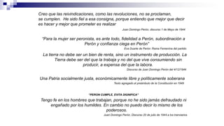 Creo que las reivindicaciones, como las revoluciones, no se proclaman,
se cumplen. He sido fiel a esa consigna, porque entiendo que mejor que decir
es hacer y mejor que prometer es realizar
Juan Domingo Perón, discurso 1 de Mayo de 1944
La tierra no debe ser un bien de renta, sino un instrumento de producción. La
Tierra debe ser del que la trabaja y no del que vive consumiendo sin
producir, a expensa del que la labora.
Discurso de Juan Domingo Perón del 4/12/1944
Una Patria socialmente justa, económicamente libre y políticamente soberana
Texto agregado al preámbulo de la Constitución en 1949
“PERON CUMPLE, EVITA DIGNIFICA”
Tengo fe en los hombres que trabajan, porque no he sido jamás defraudado ni
engañado por los humildes. En cambio no puedo decir lo mismo de los
poderosos.
Juan Domingo Perón, Discurso 20 de julio de 1944 a los tranviarios
“Para la mujer ser peronista, es ante todo, fidelidad a Perón, subordinación a
Perón y confianza ciega en Perón”
Eva Duarte de Perón: Rama Femenina del partido
 