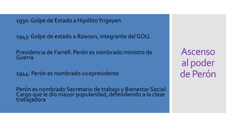 Ascenso
alpoder
de Perón
• 1930: Golpe de Estado a HipólitoYrigoyen
• 1943: Golpe de estado a Rawson, integrante del GOU.
• Presidencia de Farrell: Perón es nombrado ministro de
Guerra
• 1944: Perón es nombrado vicepresidente
• Perón es nombrado Secretario de trabajo y Bienestar Social:
Cargo que le dio mayor popularidad, defendiendo a la clase
trabajadora
 