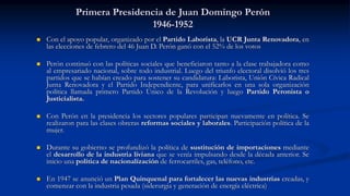 Primera Presidencia de Juan Domingo Perón
1946-1952
 Con el apoyo popular, organizado por el Partido Laborista, la UCR Junta Renovadora, en
las elecciones de febrero del 46 Juan D. Perón ganó con el 52% de los votos
 Perón continuó con las políticas sociales que beneficiaron tanto a la clase trabajadora como
al empresariado nacional, sobre todo industrial. Luego del triunfo electoral disolvió los tres
partidos que se habían creado para sostener su candidatura: Laborista, Unión Cívica Radical
Junta Renovadora y el Partido Independiente, para unificarlos en una sola organización
política llamada primero Partido Único de la Revolución y luego Partido Peronista o
Justicialista.
 Con Perón en la presidencia los sectores populares participan nuevamente en política. Se
realizaron para las clases obreras reformas sociales y laborales. Participación política de la
mujer.
 Durante su gobierno se profundizó la política de sustitución de importaciones mediante
el desarrollo de la industria liviana que se venía impulsando desde la década anterior. Se
inicio una política de nacionalización de ferrocarriles, gas, teléfono, etc.
 En 1947 se anunció un Plan Quinquenal para fortalecer las nuevas industrias creadas, y
comenzar con la industria pesada (siderurgia y generación de energía eléctrica)
 