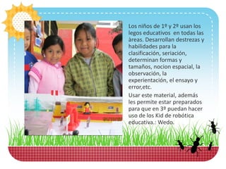 Los niños de 1º y 2º usan los
legos educativos en todas las
àreas. Desarrollan destrezas y
habilidades para la
clasificación, seriación,
determinan formas y
tamaños, nocion espacial, la
observación, la
experientación, el ensayo y
error,etc.
Usar este material, además
les permite estar preparados
para que en 3º puedan hacer
uso de los Kid de robótica
educativa.: Wedo.