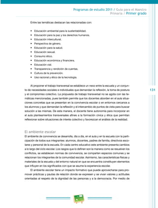 131 
Programas de estudio 2011 / Guía para el Maestro 
Primaria / Primer grado 
Entre las temáticas destacan las relacionadas con: 
• Educación ambiental para la sustentabilidad. 
• Educación para la paz y los derechos humanos. 
• Educación intercultural. 
• Perspectiva de género. 
• Educación para la salud. 
• Educación sexual. 
• Consumo ético. 
• Educación económica y financiera. 
• Educación vial. 
• Transparencia y rendición de cuentas. 
• Cultura de la prevención. 
• Uso racional y ético de la tecnología. 
Al proponer el trabajo transversal se establece un nexo entre la escuela y un conjun­to 
de necesidades sociales e individuales que demandan la reflexión, la toma de postura 
y el compromiso colectivo. La propuesta de trabajo transversal no se agota con las te­máticas 
mencionadas, pues también permite que los docentes aborden en el aula situa­ciones 
concretas que se presentan en la convivencia escolar o en entornos cercanos a 
los alumnos y que demandan la reflexión y el intercambio de puntos de vista para buscar 
solución a las mismas. De esta manera, el docente tiene autonomía para incorporar en 
el aula planteamientos transversales afines a la formación cívica y ética que permitan 
reflexionar sobre situaciones de interés colectivo y favorezcan el análisis de la realidad. 
El ambiente escolar 
El ambiente de convivencia se desarrolla, día a día, en el aula y en la escuela con la parti­cipación 
de todos sus integrantes: alumnos, docentes, padres de familia, directivos esco­lares 
y personal de la escuela. En cada centro educativo este ambiente presenta cambios 
a lo largo del ciclo escolar. Los rasgos que lo definen son la manera como se resuelven los 
conflictos, se establecen normas de convivencia, se comparten espacios comunes y se 
relacionan los integrantes de la comunidad escolar. Asimismo, las características físicas y 
materiales de la escuela y del entorno natural en que se encuentra constituyen elementos 
que influyen en los significados con que se asume la experiencia escolar. 
El ambiente escolar tiene un impacto formativo que puede aprovecharse para pro­mover 
prácticas y pautas de relación donde se expresen y se vivan valores y actitudes 
orientadas al respeto de la dignidad de las personas y a la democracia. Por medio de 
 