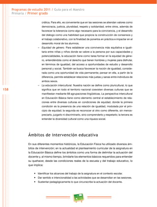 158 
Programas de estudio 2011 / Guía para el Maestro 
Primaria / Primer grado 
crática. Para ello, es conveniente que en las sesiones se atiendan valores como 
democracia, justicia, pluralidad, respeto y solidaridad, entre otros, además de 
favorecer la tolerancia como algo necesario para la convivencia, y el desarrollo 
del diálogo como una habilidad que propicia la construcción de consensos y 
el trabajo colaborativo, con la finalidad de ponerlos en práctica e impactar en el 
desarrollo moral de los alumnos. 
–– Equidad de género. Para establecer una convivencia más equitativa e iguali­taria 
entre niñas y niños donde se valore a la persona por sus capacidades y 
potencialidades, la educación tiene como tarea formar en la equidad de géne­ro, 
entendiéndola como el derecho que tienen hombres y mujeres para disfrutar, 
en términos de igualdad, del acceso a oportunidades de estudio y desarrollo 
personal y social. También se busca favorecer la noción de igualdad, conside­rada 
como una oportunidad de vida permanente; pensar en ella, a partir de la 
diferencia, permite establecer relaciones más justas y sanas entre individuos de 
ambos sexos. 
–– La educación intercultural. Nuestra nación se define como pluricultural, lo que 
significa que en todo el territorio nacional coexisten diversas culturas que se 
manifiestan mediante 68 agrupaciones lingüísticas. La perspectiva intercultural 
en Educación Básica tiene como elemento central el establecimiento de rela­ciones 
entre diversas culturas en condiciones de equidad, donde la primera 
condición es la presencia de una relación de igualdad, modulada por el prin­cipio 
de equidad; la segunda es reconocer al otro como diferente, sin menos­preciarlo, 
juzgarlo ni discriminarlo, sino comprenderlo y respetarlo; la tercera es 
entender la diversidad cultural como una riqueza social. 
Ámbitos de intervención educativa 
En sus diferentes momentos históricos, la Educación Física ha utilizado diversos ám­bitos 
de intervención; en la actualidad el planteamiento curricular de la asignatura en 
la Educación Básica define los ámbitos como una forma de delimitar la actuación del 
docente y, al mismo tiempo, brindarle los elementos básicos requeridos para entender 
su quehacer, desde las condiciones reales de la escuela y del trabajo educativo, lo 
que implica: 
• Identificar los alcances del trabajo de la asignatura en el contexto escolar. 
• Dar sentido e intencionalidad a las actividades que se desarrollan en las sesiones. 
• Sustentar pedagógicamente lo que circunscribe la actuación del docente. 
 