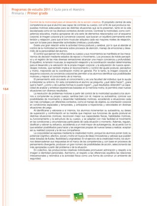164 
Programas de estudio 2011 / Guía para el Maestro 
Primaria / Primer grado 
Control de la motricidad para el desarrollo de la acción creativa. El propósito central de esta 
competencia es que el alumno sea capaz de controlar su cuerpo, con el fin de que produzca res­puestas 
motrices adecuadas para las distintas situaciones que se le presentan, tanto en la vida 
escolarizada como en los diversos contextos donde convive. Controlar la motricidad, como com­petencia 
educativa, implica apropiarse de una serie de elementos relacionados con el esquema 
corporal, la imagen corporal y la conciencia corporal, que buscan un equilibrio permanente entre 
tensión y relajación, para que el tono muscular adquiera cada vez mayores niveles de relajación, 
que son la base para desarrollar actividades cinéticas y posturales. 
Existe una gran relación entre la actividad tónica postural y cerebral, por lo que al atender el 
control de la motricidad se interviene sobre procesos de atención, manejo de emociones y desa­rrollo 
de la personalidad del alumno. 
El control que ejercen los niños sobre su cuerpo y sus movimientos se manifiesta en los meca­nismos 
de decisión mediante estados de reposo o movimiento. Los procesos de índole percepti­vo 
y el registro de las más diversas sensaciones alcanzan una mayor conciencia y profundidad. 
El equilibrio, la tensión muscular, la respiración-relajación y la coordinación resultan determinantes 
para el desarrollo y la valoración de la propia imagen corporal, y la adquisición de nuevos apren­dizajes 
motores, que también implica el reconocimiento y control del ajuste postural, perceptivo 
y motriz, mejorando así la coordinación motriz en general. Por lo tanto, la imagen corporal, el 
esquema corporal y la conciencia corporal les permiten a los alumnos identificar sus posibilidades 
motrices y mejorar el conocimiento de sí mismos. 
El pensamiento está vinculado al conocimiento y es una facultad del individuo que le ayuda 
a interpretar su entorno. En esta competencia el alumno se pregunta: ¿qué debo hacer?, ¿para 
qué lo haré?, ¿cómo y de cuántas formas lo puedo lograr?, ¿qué resultados obtendré? La capa­cidad 
de analizar y sintetizar experiencias basadas en la memoria motriz, le permitirá crear nuevas 
situaciones con diversos resultados. 
La resolución de problemas motores a partir del control de la motricidad ayudará a los alum­nos 
a comprender su propio cuerpo, sentirse bien con él, mejorar su autoestima, conocer sus 
posibilidades de movimiento y desarrollar habilidades motrices, accediendo a situaciones cada 
vez más complejas y en diferentes contextos, como el manejo de objetos, su orientación corporal 
en condiciones espaciales y temporales, y anticiparse a trayectorias y velocidades en diversas 
situaciones de juego. 
Al identificarse y valorarse a sí mismos, los alumnos incrementan su autoestima, su deseo 
de superación y confrontación en la medida que mejoran sus funciones de ajuste postural en 
distintas situaciones motrices; reconocen mejor sus capacidades físicas, habilidades motrices, 
su funcionamiento y la estructura de su cuerpo, y se adaptan con más facilidad al movimiento 
en las condiciones y circunstancias particulares de cada situación o momento. Además, regulan, 
dosifican y valoran su esfuerzo, accediendo a un nivel mayor de autoexigencia, de acuerdo con lo 
que estaban posibilitados para hacer y las exigencias propias de nuevas tareas a realizar, aceptan 
así su realidad corporal y la de sus compañeros. 
La corporeidad se expresa mediante la creatividad motriz, porque los alumnos ponen todo su 
potencial cognitivo, afectivo, social y motriz en busca de ideas innovadoras y valiosas que pueden 
estar dotadas de fluidez, flexibilidad y originalidad. En el ejercicio de la creatividad motriz, los alum­nos 
desencadenan sus respuestas en el marco de las competencias y, con base en procesos de 
pensamiento divergente, producen un gran número de posibilidades de acción, seleccionando las 
más apropiadas a partir del problema o de la situación. 
En colectivo, las producciones creativas individuales promueven admiración y respeto a la 
imagen e identidad personales. Asimismo, el respeto a las diferencias equilibra las relaciones 
interpersonales y reivindica a la actividad física como una forma de construir un ambiente de 
seguridad. 
 