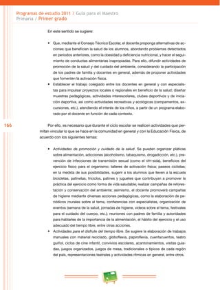 166 
Programas de estudio 2011 / Guía para el Maestro 
Primaria / Primer grado 
En este sentido se sugiere: 
• Que, mediante el Consejo Técnico Escolar, el docente proponga alternativas de ac­ciones 
que beneficien la salud de los alumnos, abordando problemas detectados 
en periodos anteriores, como la obesidad y deficiencia nutricional, y hacer el segui­miento 
de conductas alimentarias inapropiadas. Para ello, difundir actividades de 
promoción de la salud y del cuidado del ambiente, considerando la participación 
de los padres de familia y docentes en general, además de proponer actividades 
que fomenten la activación física. 
• Establecer el trabajo colegiado entre los docentes en general y con especialis­tas 
para impulsar proyectos locales o regionales en beneficio de la salud; diseñar 
muestras pedagógicas, actividades interescolares, clubes deportivos y de inicia­ción 
deportiva, así como actividades recreativas y ecológicas (campamentos, ex­cursiones, 
etc.), atendiendo el interés de los niños, a partir de un programa elabo­rado 
por el docente en función de cada contexto. 
Por ello, es necesario que durante el ciclo escolar se realicen actividades que per­mitan 
vincular lo que se hace en la comunidad en general y con la Educación Física, de 
acuerdo con los siguientes temas: 
• Actividades de promoción y cuidado de la salud. Se pueden organizar pláticas 
sobre alimentación, adicciones (alcoholismo, tabaquismo, drogadicción, etc.), pre­vención 
de infecciones de transmisión sexual (como el vih -sida), beneficios del 
ejercicio físico para el organismo; talleres de activación física; paseos ciclistas; 
en la medida de sus posibilidades, sugerir a los alumnos que lleven a la escuela 
bicicletas, patinetas, triciclos, patines y juguetes que contribuyan a promover la 
práctica del ejercicio como forma de vida saludable; realizar campañas de refores­tación 
y conservación del ambiente; asimismo, el docente promoverá campañas 
de higiene mediante diversas acciones pedagógicas, como la elaboración de pe­riódicos 
murales sobre el tema, conferencias con especialistas, organización de 
eventos (semana de la salud, jornadas de higiene, videos sobre el tema, festivales 
para el cuidado del cuerpo, etc.); reuniones con padres de familia y autoridades 
para hablarles de la importancia de la alimentación, el hábito del ejercicio y el uso 
adecuado del tiempo libre, entre otras acciones. 
• Actividades para el disfrute del tiempo libre. Se sugiere la elaboración de trabajos 
manuales con material reciclado, globoflexia, papiroflexia, cuentacuentos, teatro 
guiñol, ciclos de cine infantil, convivios escolares, acantonamientos, visitas guia­das, 
juegos organizados, juegos de mesa, tradicionales o típicos de cada región 
del país, representaciones teatrales y actividades rítmicas en general, entre otros. 
 