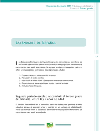 17 
Programas de estudio 2011 / Guía para el Maestro 
Primaria / Primer grado 
Estándares de Español 
Los Estándares Curriculares de Español integran los elementos que permiten a los 
estudiantes de Educación Básica usar con eficacia el lenguaje como herramienta de 
comunicación para seguir aprendiendo. Se agrupan en cinco componentes, cada uno 
refiere y refleja aspectos centrales de los programas de estudio: 
1. Procesos de lectura e interpretación de textos. 
2. Producción de textos escritos. 
3. Producción de textos orales y participación en eventos comunicativos. 
4. Conocimiento de las características, función y uso del lenguaje. 
5. Actitudes hacia el lenguaje. 
Segundo periodo escolar, al concluir el tercer grado 
de primaria, entre 8 y 9 años de edad 
El periodo, trascendental en la formación, sienta las bases para garantizar el éxito 
educativo porque al aprender a leer y escribir en un contexto de alfabetización 
inicial los alumnos tienen la posibilidad de emplear el lenguaje como herramienta de 
comunicación para seguir aprendiendo. 
 