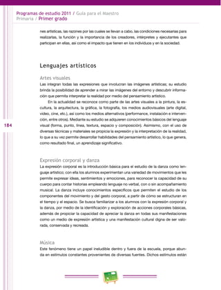 184 
Programas de estudio 2011 / Guía para el Maestro 
Primaria / Primer grado 
nes artísticas, las razones por las cuales se llevan a cabo, las condiciones necesarias para 
realizarlas, la función y la importancia de los creadores, intérpretes y ejecutantes que 
participan en ellas, así como el impacto que tienen en los individuos y en la sociedad. 
Lenguajes artísticos 
Artes visuales 
Las integran todas las expresiones que involucran las imágenes artísticas; su estudio 
brinda la posibilidad de aprender a mirar las imágenes del entorno y descubrir informa­ción 
que permita interpretar la realidad por medio del pensamiento artístico. 
En la actualidad se reconoce como parte de las artes visuales a la pintura, la es­cultura, 
la arquitectura, la gráfica, la fotografía, los medios audiovisuales (arte digital, 
video, cine, etc.), así como los medios alternativos (performance, instalación e interven­ción, 
entre otros). Mediante su estudio se adquieren conocimientos básicos del lenguaje 
visual (forma, punto, línea, textura, espacio y composición). Asimismo, con el uso de 
diversas técnicas y materiales se propicia la expresión y la interpretación de la realidad, 
lo que a su vez permite desarrollar habilidades del pensamiento artístico, lo que genera, 
como resultado final, un aprendizaje significativo. 
Expresión corporal y danza 
La expresión corporal es la introducción básica para el estudio de la danza como len­guaje 
artístico; con ella los alumnos experimentan una variedad de movimientos que les 
permite expresar ideas, sentimientos y emociones, para reconocer la capacidad de su 
cuerpo para contar historias empleando lenguaje no verbal, con o sin acompañamiento 
musical. La danza incluye conocimientos específicos que permiten el estudio de los 
componentes del movimiento y del gesto corporal, a partir de cómo se estructuran en 
el tiempo y el espacio. Se busca familiarizar a los alumnos con la expresión corporal y 
la danza, por medio de la identificación y exploración de acciones corporales básicas, 
además de propiciar la capacidad de apreciar la danza en todas sus manifestaciones 
como un medio de expresión artística y una manifestación cultural digna de ser valo­rada, 
conservada y recreada. 
Música 
Este fenómeno tiene un papel ineludible dentro y fuera de la escuela, porque abun­da 
en estímulos constantes provenientes de diversas fuentes. Dichos estímulos están 
 