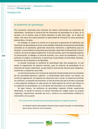 204 
Programas de estudio 2011 / Guía para el Maestro 
Primaria / Primer grado 
INTRODUCIÓN 
b) Ambientes de aprendizaje 
Son escenarios construidos para favorecer de manera intencionada las situaciones de 
aprendizaje. Constituye la construcción de situaciones de aprendizaje en el aula, en la 
escuela y en el entorno, pues el hecho educativo no sólo tiene lugar en el salón de 
clases, sino fuera de él para promover la oportunidad de formación en otros escenarios 
presenciales y virtuales. 
Sin embargo, el maestro es central en el aula para la generación de ambientes que 
favorezcan los aprendizajes al actuar como mediador diseñando situaciones de aprendizaje 
centradas en el estudiante; generando situaciones motivantes y significativas para los 
alumnos, lo cual fomenta la autonomía para aprender, desarrollar el pensamiento crítico y 
creativo, así como el trabajo colaborativo. Es en este sentido, que le corresponde propiciar 
la comunicación, el diálogo y la toma de acuerdos, con y entre sus estudiantes, a fin de 
promover el respeto, la tolerancia, el aprecio por la pluralidad y la diversidad; asimismo, 
el ejercicio de los derechos y las libertades. 
La escuela constituye un ambiente de aprendizaje bajo esta perspectiva, la cual 
asume la organización de espacios comunes, pues los entornos de aprendizaje no se 
presentan de manera espontánea, ya que media la intervención docente para integrarlos, 
construirlos y emplearlos como tales. 
La convivencia escolar es el conjunto de relaciones interpersonales entre los miembros 
de una comunidad educativa y generan un determinado clima escolar. Los valores, las 
formas de organización, los espacios de interacción real o virtual, la manera de enfrentar 
los conflictos, la expresión de emociones, el tipo de protección que se brinda al alumnado 
y otros aspectos configuran en cada escuela un modo especial de convivir que influye en 
la calidad de los aprendizajes, en la formación del alumnado y en el ambiente escolar. 
De igual manera, los ambientes de aprendizaje requieren brindar experiencias 
desafiantes, en donde los alumnos se sientan motivados por indagar, buscar sus propias 
respuestas, experimentar, aprender del error y construir sus conocimientos mediante el 
intercambio con sus pares. 
En la construcción de ambientes de aprendizaje destacan los siguientes aspectos: 
-- La claridad respecto del propósito educativo que se quiere alcanzar o el aprendizaje 
que se busca construir con los alumnos. 
 