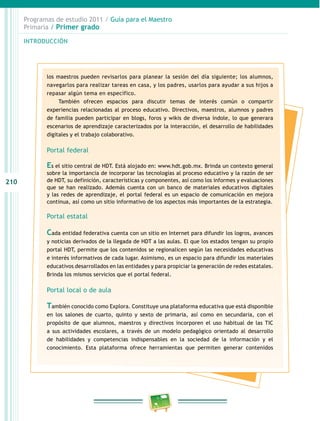 210 
Programas de estudio 2011 / Guía para el Maestro 
Primaria / Primer grado 
INTRODUCIÓN 
los maestros pueden revisarlos para planear la sesión del día siguiente; los alumnos, 
navegarlos para realizar tareas en casa, y los padres, usarlos para ayudar a sus hijos a 
repasar algún tema en específico. 
También ofrecen espacios para discutir temas de interés común o compartir 
experiencias relacionadas al proceso educativo. Directivos, maestros, alumnos y padres 
de familia pueden participar en blogs, foros y wikis de diversa índole, lo que generara 
escenarios de aprendizaje caracterizados por la interacción, el desarrollo de habilidades 
digitales y el trabajo colaborativo. 
Portal federal 
Es el sitio central de HDT. Está alojado en: www.hdt.gob.mx. Brinda un contexto general 
sobre la importancia de incorporar las tecnologías al proceso educativo y la razón de ser 
de HDT, su definición, características y componentes, así como los informes y evaluaciones 
que se han realizado. Además cuenta con un banco de materiales educativos digitales 
y las redes de aprendizaje, el portal federal es un espacio de comunicación en mejora 
continua, así como un sitio informativo de los aspectos más importantes de la estrategia. 
Portal estatal 
Cada entidad federativa cuenta con un sitio en Internet para difundir los logros, avances 
y noticias derivados de la llegada de HDT a las aulas. El que los estados tengan su propio 
portal HDT, permite que los contenidos se regionalicen según las necesidades educativas 
e interés informativos de cada lugar. Asimismo, es un espacio para difundir los materiales 
educativos desarrollados en las entidades y para propiciar la generación de redes estatales. 
Brinda los mismos servicios que el portal federal. 
Portal local o de aula 
También conocido como Explora. Constituye una plataforma educativa que está disponible 
en los salones de cuarto, quinto y sexto de primaria, así como en secundaria, con el 
propósito de que alumnos, maestros y directivos incorporen el uso habitual de las TIC 
a sus actividades escolares, a través de un modelo pedagógico orientado al desarrollo 
de habilidades y competencias indispensables en la sociedad de la información y el 
conocimiento. Esta plataforma ofrece herramientas que permiten generar contenidos 
 