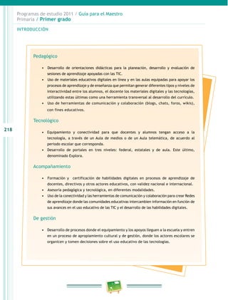 218 
Programas de estudio 2011 / Guía para el Maestro 
Primaria / Primer grado 
INTRODUCIÓN 
Pedagógico 
• D esarrollo de orientaciones didácticas para la planeación, desarrollo y evaluación de 
sesiones de aprendizaje apoyadas con las TIC. 
• Uso de materiales educativos digitales en línea y en las aulas equipadas para apoyar los 
procesos de aprendizaje y de enseñanza que permitan generar diferentes tipos y niveles de 
interactividad entre los alumnos, el docente los materiales digitales y las tecnologías, 
utilizando estas últimas como una herramienta transversal al desarrollo del currículo. 
• U so de herramientas de comunicación y colaboración (blogs, chats, foros, wikis), 
con fines educativos. 
Tecnológico 
• Equipamiento y conectividad para que docentes y alumnos tengan acceso a la 
tecnología, a través de un Aula de medios o de un Aula telemática, de acuerdo al 
periodo escolar que corresponda. 
• Desarrollo de portales en tres niveles: federal, estatales y de aula. Este último, 
denominado Explora. 
Acompañamiento 
• Formación y certificación de habilidades digitales en procesos de aprendizaje de 
docentes, directivos y otros actores educativos, con validez nacional e internacional. 
• Asesoría pedagógica y tecnológica, en diferentes modalidades. 
• Uso de la conectividad y las herramientas de comunicación y colaboración para crear Redes 
de aprendizaje donde las comunidades educativas intercambien información en función de 
sus avances en el uso educativo de las TIC y el desarrollo de las habilidades digitales. 
De gestión 
• Desarrollo de procesos donde el equipamiento y los apoyos lleguen a la escuela y entren 
en un proceso de apropiamiento cultural y de gestión, donde los actores escolares se 
organicen y tomen decisiones sobre el uso educativo de las tecnologías. 
 