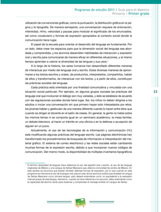 23 
Programas de estudio 2011 / Guía para el Maestro 
Primaria / Primer grado 
utilización de convenciones gráficas, como la puntuación, la distribución gráfica en la pá­gina 
y la tipografía. De manera semejante, una conversación requiere de entonación, 
intensidad, ritmo, velocidad y pausas para modular el significado de los enunciados, 
así como vocabulario y formas de expresión apropiados al contexto social donde la 
comunicación tiene lugar. 
El papel de la escuela para orientar el desarrollo del lenguaje es fundamental. Por 
un lado, debe crear los espacios para que la dimensión social del lenguaje sea abor­dada 
y comprendida, y los alumnos desarrollen habilidades de interacción y expresión 
oral y escrita para comunicarse de manera eficaz en diferentes situaciones, y al mismo 
tiempo aprendan a valorar la diversidad de las lenguas y sus usos.1 
A lo largo de la historia, los seres humanos han desarrollado diferentes maneras 
de interactuar por medio del lenguaje oral y escrito. Estas diversas maneras de aproxi­marse 
a los textos escritos y orales, de producirlos, interpretarlos, compartirlos, hablar 
de ellos y transformarlos, de interactuar con los textos, y a partir de ellos, constituyen 
las prácticas sociales del lenguaje. 
Cada práctica está orientada por una finalidad comunicativa y vinculada con una 
situación social particular. Por ejemplo, en algunos grupos sociales las prácticas del 
lenguaje oral que involucran el diálogo son muy variadas, y éste se establece de acuerdo 
con las regulaciones sociales donde tiene lugar. Así, los niños no deben dirigirse a los 
adultos o iniciar una conversación sin que primero hayan sido interpelados por ellos; 
los jóvenes hablan y gesticulan de una manera diferente cuando lo hacen entre ellos que 
cuando se dirigen al docente en el salón de clases. En general, la gente no habla sobre 
los mismos temas ni se comporta igual en un seminario académico, la mesa familiar, 
un debate televisivo, al hacer un trámite en una oficina o en la defensa o acusación de 
alguien en un juicio. 
Actualmente, el uso de las tecnologías de la información y comunicación (TIC) 
está modificando algunas prácticas del lenguaje escrito. Las páginas electrónicas han 
transformado los procedimientos de búsqueda de información e interpretación del ma­terial 
gráfico. El sistema de correo electrónico y las redes sociales están cambiando 
muchas formas de la expresión escrita, debido a que incorporan nuevos códigos de 
comunicación. Del mismo modo, la disponibilidad de múltiples inventarios tipográficos 
1 El término diversidad de lenguas hace referencia al uso del español oral y escrito, al uso de las lenguas 
originarias de México y a la Lengua de Señas Mexicana que utiliza la comunidad de sordos de México. En 
este sentido se reconoce que existen también distintas formas de expresión, por lo que cuando en este 
programa se menciona el uso de la lengua oral, para el caso de los alumnos sordos que emplean la Lengua 
de Señas Mexicana como primera lengua, esto deberá entenderse como un equivalente a la expresión 
manual propia de esta lengua. Asimismo, cuando se hace referencia a la escucha, debe entenderse como 
la capacidad del alumno sordo para observar y comprender el mensaje emitido en Lengua de Señas. 
 