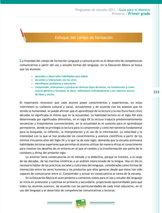 233 
Programas de estudio 2011 / Guía para el Maestro 
Primaria / Primer grado 
Enfoque del campo de formación 
La finalidad del campo de formación Lenguaje y comunicación es el desarrollo de competencias 
comunicativas a partir del uso y estudio formal del lenguaje, en la Educación Básica se busca 
que los alumnos: 
• aprendan y desarrollen habilidades para hablar 
• escuchen e interactúen con los otros 
• identifiquen problemas y soluciones 
• comprendan, interpreten y produzcan diversos tipos de textos, los transformen y creen 
nuevos géneros y formatos; es decir, reflexionen individualmente y en colectivo acerca 
de ideas y textos. 
Es importante reconocer que cada alumno posee conocimientos y experiencias, en estas 
intervienen su contexto cultural y social. Actualmente y de acuerdo con los avances que ha 
tenido la humanidad, se puede afirmar que el aprendizaje de la lectura y la escritura hace cinco 
décadas no significaba lo mismo que en la actualidad. La habilidad lectora en el siglo XXI está 
determinada por significados diferentes, en el siglo XX la lectura traducía predominantemente 
secuencias y lineamientos convencionales, en la actualidad es el sustento para el aprendizaje 
permanente, donde se privilegia la lectura para la comprensión y como herramienta fundamental 
para la búsqueda, la reflexión, la interpretación y el uso de la información. La velocidad y la 
intensidad con la que se han producido los conocimientos y avances científicos a partir de los 
últimos cincuenta años del Siglo XX y lo que va de este siglo, demanda que la escuela promueva 
habilidades lectoras superiores que permitan al alumno utilizar de manera eficaz el conocimiento 
para resolver los desafíos de un entorno en el que el cambio y la transformación son parte de lo 
cotidiano y divisa del presente siglo. 
Lo anterior tiene consecuencias en el método y la didáctica, porque se transita, a lo largo 
de las décadas, de las marchas sintéticas a un análisis intencionado de la lengua. Hoy en día es 
necesario hablar de las prácticas sociales y culturales del lenguaje, consideradas como formas de 
interacción entre los seres humanos y los productos que ellos generan desde que éstos han sido 
capaces de comunicarse entre sí. Comprender y actuar en consecuencia es tarea de la escuela. 
En la Educación Básica el acercamiento a contextos reales para el uso y estudio del lenguaje 
se inicia en preescolar y continúa en primaria y secundaria, propiciando oportunidades para que 
todos los alumnos avancen, de acuerdo con las particularidades de cada nivel educativo, en el 
uso del lenguaje y el desarrollo de competencias comunicativas y lectoras. 
 