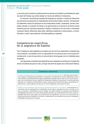 24 
Programas de estudio 2011 / Guía para el Maestro 
Primaria / Primer grado 
y recursos para transformar gráficamente los textos ha brindado la posibilidad de reali­zar 
parte del trabajo que antes estaba en manos de editores e impresores. 
En resumen, las prácticas sociales del lenguaje son pautas o modos de interacción 
que enmarcan la producción e interpretación de los textos orales y escritos. Comprenden 
los diferentes modos de participar en los intercambios orales y analizar­los, 
de leer, inter­pretar, 
estudiar y compartir los textos y de aproximarse a su escri­tu­ra. 
Es dentro de las 
prácticas que los individuos aprenden a hablar e interactuar con los otros; a interpretar 
y producir textos; reflexionar sobre ellos; identificar problemas y solucionarlos, y a trans­formarlos 
y crear nuevos géneros, formatos gráficos y soportes. 
Competencias específicas 
de la asignatura de Español 
Con el trabajo en esta asignatura se espera que los alumnos desarrollen competencias 
comunicativas, concebidas como la capacidad de una persona para comunicarse efi­cientemente, 
lo que incluye tanto el conocimiento del lenguaje como la habilidad para 
emplearlo. 
Las siguientes competencias específicas de la asignatura contribuyen al desarrollo 
de las competencias para la vida y al logro del perfil de egreso de la Educación Básica: 
Competencias comunicativas 
Emplear el lenguaje para comunicarse y como instrumento para aprender. Se busca que los alum­nos 
empleen el lenguaje para interpretar, comprender y transformar el mundo, obteniendo nuevos 
conocimientos que les permitirán seguir aprendiendo durante toda la vida, así como para que lo­gren 
una comunicación eficaz y afectiva en diferentes contextos y situaciones, lo que les permitirá 
expresar con claridad sus sentimientos, ideas y opiniones de manera informada y apoyándose en 
argumentos, y sean capaces de discutir con otros respetando sus puntos de vista. 
Identificar las propiedades del lenguaje en diversas situaciones comunicativas. Comprende el co­nocimiento 
de las características y significado de los textos, atendiendo su tipo, contexto en el 
que se emplean y destinatario al que se dirigen. Se refiere también al empleo de las diferentes 
modalidades de lectura, en función del propósito del texto, las características del mismo y particu­laridades 
del lector, para lograr una construcción de significado, así como a la producción de 
textos escritos que consideren el contexto, el destinatario y los propósitos que busca, empleando 
estrategias de producción diversas. 
 