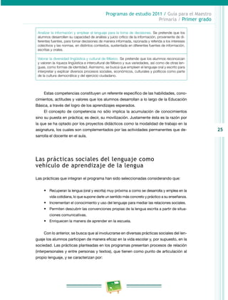 25 
Programas de estudio 2011 / Guía para el Maestro 
Primaria / Primer grado 
Analizar la información y emplear el lenguaje para la toma de decisiones. Se pretende que los 
alumnos desarrollen su capacidad de análisis y juicio crítico de la información, proveniente de di­ferentes 
fuentes, para tomar decisiones de manera informada, razonada y referida a los intereses 
colectivos y las normas, en distintos contextos, sustentada en diferentes fuentes de información, 
escritas y orales. 
Valorar la diversidad lingüística y cultural de México. Se pretende que los alumnos reconozcan 
y valoren la riqueza lingüística e intercultural de México y sus variedades, así como de otras len­guas, 
como formas de identidad. Asimismo, se busca que empleen el lenguaje oral y escrito para 
interpretar y explicar diversos procesos sociales, económicos, culturales y políticos como parte 
de la cultura democrática y del ejercicio ciudadano. 
Estas competencias constituyen un referente específico de las habilidades, cono­cimientos, 
actitudes y valores que los alumnos desarrollan a lo largo de la Educación 
Básica, a través del logro de los aprendizajes esperados. 
El concepto de competencia no sólo implica la acumulación de conocimientos 
sino su puesta en práctica; es decir, su movilización. Justamente ésta es la razón por 
la que se ha optado por los proyectos didácticos como la modalidad de trabajo en la 
asignatura, los cuales son complementados por las actividades permanentes que de­sarrolla 
el docente en el aula. 
Las prácticas sociales del lenguaje como 
vehículo de aprendizaje de la lengua 
Las prácticas que integran el programa han sido seleccionadas considerando que: 
• Recuperan la lengua (oral y escrita) muy próxima a como se desarrolla y emplea en la 
vida cotidiana, lo que supone darle un sentido más concreto y práctico a su enseñanza. 
• Incrementan el conocimiento y uso del lenguaje para mediar las relaciones sociales. 
• Permiten descubrir las convenciones propias de la lengua escrita a partir de situa­ciones 
comunicativas. 
• Enriquecen la manera de aprender en la escuela. 
Con lo anterior, se busca que al involucrarse en diversas prácticas sociales del len­guaje 
los alumnos participen de manera eficaz en la vida escolar y, por supuesto, en la 
sociedad. Las prácticas planteadas en los programas presentan procesos de relación 
(interpersonales y entre personas y textos), que tienen como punto de articulación al 
propio lenguaje, y se caracterizan por: 
 