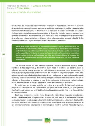 292 
Programas de estudio 2011 / Guía para el Maestro 
Primaria / Primer grado 
HACIA UNA SITUACIÓN DE APRENDIZAJE 
la naturaleza del proceso de descubrimiento e invención en matemáticas. Por otro, se entiende 
al pensamiento matemático como parte de un ambiente creativo en el cual los conceptos y las 
técnicas matemáticas surgen y se desarrollan en la resolución de tareas; finalmente, una tercera 
visión considera que el pensamiento matemático se desarrolla en todos los seres humanos en el 
quehacer cotidiano de múltiples tareas. Esta última es la idea de competencia que nos interesa 
desarrollar con estas orientaciones: debemos mirar a la matemática un poco más allá de los 
contenidos temáticos, explorar el conocimiento en uso en su vida diaria. 
Desde esta última perspectiva, el pensamiento matemático no está enraizado ni en los 
fundamentos de la matemática ni en la práctica exclusiva de los matemáticos, sino que trata 
de todas las formas posibles de construir ideas matemáticas, incluidas aquellas provenientes 
de la vida cotidiana. Por tanto, se asume que la construcción del conocimiento matemático 
tiene muchos niveles y profundidades; por citar un ejemplo, elijamos al concepto de 
volumen, el cual es formado por diferentes propiedades y relaciones con otros conceptos 
matemáticos. 
Los niños de entre 6 y 7 años suelen ocuparse de comparar recipientes, quitar y agregar 
líquido de dichos recipientes, y de medir de algún modo el efecto de sus acciones sobre el 
volumen, aunque la idea de volumen no esté plenamente construida en su pensamiento. En 
tanto que algunas propiedades tridimensionales del volumen de los paralelepípedos rectos o los 
prismas; por ejemplo, el cálculo de longitudes, áreas y volúmenes, se trata en la escuela cuando 
los niños y las niñas son mayores, de manera que el pensamiento matemático sobre la noción de 
volumen se desarrolla a lo largo de la vida de los individuos, la enseñanza y el aprendizaje 
de las matemáticas en la escuela debería de tomar en cuenta dicha evolución. 
En tanto para un profesor enseñar se refiere a la creación de las condiciones que 
propiciarán la apropiación del conocimiento por parte de los estudiantes, ya que aprender 
significa involucrarse en una actividad intelectual cuya consecuencia final es la disponibilidad 
de un conocimiento. 
Desde esta perspectiva, nuestra forma de aprender matemáticas no puede ser reducida a 
la mera copia del exterior, o digamos que a su duplicado, más bien es el resultado de sucesivas 
construcciones cuyo objetivo es garantizar el éxito de nuestra actuación ante una cierta situación. 
Una implicación educativa de este principio consiste en reconocer que tenemos todavía mucho 
que aprender al analizar los procesos de aprendizaje de nuestros alumnos. Nos debe importar, 
 