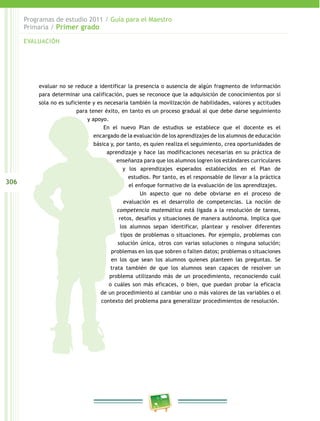 306 
Programas de estudio 2011 / Guía para el Maestro 
Primaria / Primer grado 
evaluar no se reduce a identificar la presencia o ausencia de algún fragmento de información 
para determinar una calificación, pues se reconoce que la adquisición de conocimientos por sí 
sola no es suficiente y es necesaria también la movilización de habilidades, valores y actitudes 
para tener éxito, en tanto es un proceso gradual al que debe darse seguimiento 
y apoyo. 
En el nuevo Plan de estudios se establece que el docente es el 
encargado de la evaluación de los aprendizajes de los alumnos de educación 
básica y, por tanto, es quien realiza el seguimiento, crea oportunidades de 
aprendizaje y hace las modificaciones necesarias en su práctica de 
enseñanza para que los alumnos logren los estándares curriculares 
y los aprendizajes esperados establecidos en el Plan de 
estudios. Por tanto, es el responsable de llevar a la práctica 
el enfoque formativo de la evaluación de los aprendizajes. 
Un aspecto que no debe obviarse en el proceso de 
evaluación es el desarrollo de competencias. La noción de 
competencia matemática está ligada a la resolución de tareas, 
retos, desafíos y situaciones de manera autónoma. Implica que 
los alumnos sepan identificar, plantear y resolver diferentes 
tipos de problemas o situaciones. Por ejemplo, problemas con 
solución única, otros con varias soluciones o ninguna solución; 
problemas en los que sobren o falten datos; problemas o situaciones 
en los que sean los alumnos quienes planteen las preguntas. Se 
trata también de que los alumnos sean capaces de resolver un 
problema utilizando más de un procedimiento, reconociendo cuál 
o cuáles son más eficaces, o bien, que puedan probar la eficacia 
de un procedimiento al cambiar uno o más valores de las variables o el 
contexto del problema para generalizar procedimientos de resolución. 
EVALUACIÓN 
 