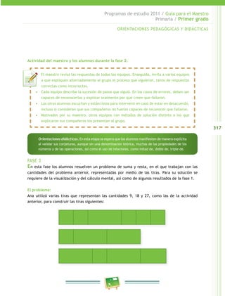 317 
Programas de estudio 2011 / Guía para el Maestro 
Primaria / Primer grado 
ORIENTACIONES PEDAGÓGICAS Y DIDÁCTICAS 
Actividad del maestro y los alumnos durante la fase 2: 
• El maestro revisa las respuestas de todos los equipos. Enseguida, invita a varios equipos 
a que expliquen alternadamente al grupo el proceso que siguieron, tanto de respuestas 
correctas como incorrectas. 
• Cada equipo describe la sucesión de pasos que siguió. En los casos de errores, deben ser 
capaces de reconocerlos y explicar oralmente por qué creen que fallaron. 
• Los otros alumnos escuchan y están listos para intervenir en caso de estar en desacuerdo, 
incluso si consideran que sus compañeros no fueron capaces de reconocer que fallaron. 
• Motivados por su maestro, otros equipos con métodos de solución distinto a los que 
explicaron sus compañeros los presentan al grupo. 
Orientaciones didácticas. En esta etapa se espera que los alumnos manifiesten de manera explícita 
al validar sus conjeturas, aunque sin una denominación teórica, muchas de las propiedades de los 
números y de las operaciones, así como el uso de relaciones, como mitad de, doble de, triple de. 
FASE 3 
En esta fase los alumnos resuelven un problema de suma y resta, en el que trabajan con las 
cantidades del problema anterior, representadas por medio de las tiras. Para su solución se 
requiere de la visualización y del cálculo mental, así como de algunos resultados de la fase 1. 
El problema: 
Ana utilizó varias tiras que representan las cantidades 9, 18 y 27, como las de la actividad 
anterior, para construir las tiras siguientes: 
 