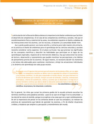 335 
Programas de estudio 2011 / Guía para el Maestro 
Primaria / Primer grado 
Ambientes de aprendizaje propicios para desarrollar 
las competencias del campo 
La Articulación de la Educación Básica destaca la importancia de diseñar ambientes que faciliten 
el desarrollo de competencias. En el caso de las competencias científicas y sociales, más que el 
acondicionamiento físico y material de las aulas, los ambientes requieren el diseño cuidadoso de 
las interacciones entre los alumnos, con los recursos, el docente y la comunidad donde viven. 
Aun cuando puede parecer una tarea sencilla y rutinaria para todo maestro de primaria, 
en la práctica el diseño de ambientes para el aprendizaje de las ciencias naturales y sociales 
necesita considerar varios aspectos. En el plano curricular, hay que precisar los significados 
de los conceptos científicos y describir las habilidades que participan en el logro de los 
aprendizajes esperados; respecto de la intervención didáctica, hay que seleccionar las tareas 
de lectura, observación y razonamiento que pueden movilizar las percepciones y los hábitos 
de pensamiento previos de los alumnos. De igual manera, es necesario decidir los momentos 
y los temas más adecuados para cuestionar, monitorear y dirigir las actuaciones individuales 
y la dinámica de aprendizaje de cada grupo escolar. 
De acuerdo con el Programa Internacional para la Evaluación de Estudiantes (PISA, por sus siglas 
en inglés), la competencia científica se define como la capacidad de utilizar el conocimiento 
y los procesos científicos, no sólo para comprender el mundo natural, sino para intervenir en 
la toma de decisiones que lo afectan. Incluye una serie de actitudes, creencias, orientaciones 
motivadoras, criterios de autoeficacia, valores y acciones que se desarrollan a lo largo de un 
proceso formativo continuo que abarca desde la educación preescolar hasta el término de la 
secundaria, y que se estructuran alrededor de tres dimensiones: los conocimientos o conceptos 
científicos, los procesos y las situaciones o contextos. 
Por lo general, los niños que cursan los primeros grados de la escuela primaria escuchan los 
términos científicos como palabras extrañas —pues no se usan en el hogar ni en la comunidad— y 
las más de las veces sin sentido, porque no se aplican a las cosas que ven y oyen cotidianamente. 
De ahí la importancia de pensar en los contextos donde se usan los conceptos y se realizan las 
prácticas de razonamiento que habrán de aprender los alumnos, a fin de diseñar situaciones 
creíbles y retadoras que amplíen su percepción y entendimiento del mundo. 
 