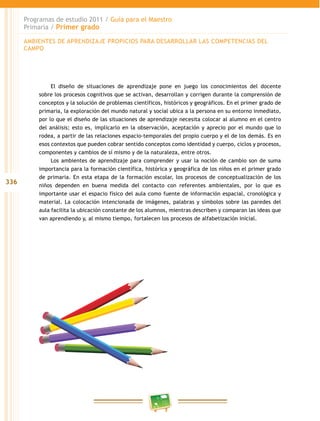 336 
Programas de estudio 2011 / Guía para el Maestro 
Primaria / Primer grado 
AMBIENTES DE APRENDIZAJE PROPICIOS PARA DESAROLAR LAS COMPETENCIAS DEL 
CAMPO 
El diseño de situaciones de aprendizaje pone en juego los conocimientos del docente 
sobre los procesos cognitivos que se activan, desarrollan y corrigen durante la comprensión de 
conceptos y la solución de problemas científicos, históricos y geográficos. En el primer grado de 
primaria, la exploración del mundo natural y social ubica a la persona en su entorno inmediato, 
por lo que el diseño de las situaciones de aprendizaje necesita colocar al alumno en el centro 
del análisis; esto es, implicarlo en la observación, aceptación y aprecio por el mundo que lo 
rodea, a partir de las relaciones espacio-temporales del propio cuerpo y el de los demás. Es en 
esos contextos que pueden cobrar sentido conceptos como identidad y cuerpo, ciclos y procesos, 
componentes y cambios de sí mismo y de la naturaleza, entre otros. 
Los ambientes de aprendizaje para comprender y usar la noción de cambio son de suma 
importancia para la formación científica, histórica y geográfica de los niños en el primer grado 
de primaria. En esta etapa de la formación escolar, los procesos de conceptualización de los 
niños dependen en buena medida del contacto con referentes ambientales, por lo que es 
importante usar el espacio físico del aula como fuente de información espacial, cronológica y 
material. La colocación intencionada de imágenes, palabras y símbolos sobre las paredes del 
aula facilita la ubicación constante de los alumnos, mientras describen y comparan las ideas que 
van aprendiendo y, al mismo tiempo, fortalecen los procesos de alfabetización inicial. 
 