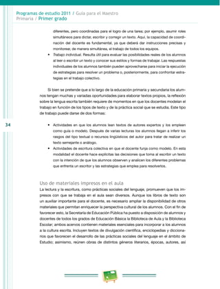 34 
Programas de estudio 2011 / Guía para el Maestro 
Primaria / Primer grado 
diferentes, pero coordinadas para el logro de una tarea; por ejemplo, asumir roles 
simultáneos para dictar, escribir y corregir un texto. Aquí, la capacidad de coordi­nación 
del docente es fundamental, ya que deberá dar instrucciones precisas y 
monitorear, de manera simultánea, el trabajo de todos los equipos. 
• Trabajo individual. Resulta útil para evaluar las posibilidades reales de los alumnos 
al leer o escribir un texto y conocer sus estilos y formas de trabajar. Las respuestas 
individuales de los alumnos también pueden aprovecharse para iniciar la ejecución 
de estrategias para resolver un problema o, posteriormente, para confrontar estra­tegias 
en el trabajo colectivo. 
Si bien se pretende que a lo largo de la educación primaria y secundaria los alum­nos 
tengan muchas y variadas oportunidades para elaborar textos propios, la reflexión 
sobre la lengua escrita también requiere de momentos en que los docentes modelan el 
trabajo en función de los tipos de texto y de la práctica social que se estudia. Este tipo 
de trabajo puede darse de dos formas: 
• Actividades en que los alumnos lean textos de autores expertos y los empleen 
como guía o modelo. Después de varias lecturas los alumnos llegan a inferir los 
rasgos del tipo textual o recursos lingüísticos del autor para tratar de realizar un 
texto semejante o análogo. 
• Actividades de escritura colectiva en que el docente funja como modelo. En esta 
modalidad el docente hace explícitas las decisiones que toma al escribir un texto 
con la intención de que los alumnos observen y analicen los diferentes problemas 
que enfrenta un escritor y las estrategias que emplea para resolverlos. 
Uso de materiales impresos en el aula 
La lectura y la escritura, como prácticas sociales del lenguaje, promueven que los im­presos 
con que se trabaja en el aula sean diversos. Aunque los libros de texto son 
un auxiliar importante para el docente, es necesario ampliar la disponibilidad de otros 
materiales que permitan enriquecer la perspectiva cultural de los alumnos. Con el fin de 
favorecer esto, la Secretaría de Educación Pública ha puesto a disposición de alumnos y 
docentes de todos los grados de Educación Básica la Biblioteca de Aula y la Biblioteca 
Escolar; ambos acervos contienen materiales esenciales para incorporar a los alumnos 
a la cultura escrita. Incluyen textos de divulgación científica, enciclopedias y dicciona­rios 
que favorecen el desarrollo de las prácticas sociales del lenguaje en el ámbito de 
Estudio; asimismo, reúnen obras de distintos géneros literarios, épocas, autores, así 
 