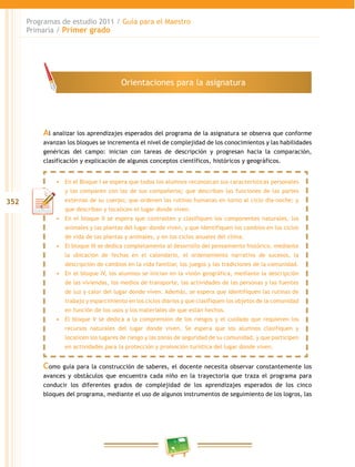 352 
Programas de estudio 2011 / Guía para el Maestro 
Primaria / Primer grado 
Orientaciones para la asignatura 
Al analizar los aprendizajes esperados del programa de la asignatura se observa que conforme 
avanzan los bloques se incrementa el nivel de complejidad de los conocimientos y las habilidades 
genéricas del campo: inician con tareas de descripción y progresan hacia la comparación, 
clasificación y explicación de algunos conceptos científicos, históricos y geográficos. 
• En el Bloque I se espera que todos los alumnos reconozcan sus características personales 
y las comparen con las de sus compañeros; que describan las funciones de las partes 
externas de su cuerpo; que ordenen las rutinas humanas en torno al ciclo día-noche; y 
que describan y localicen el lugar donde viven. 
• En el bloque I se espera que contrasten y clasifiquen los componentes naturales, los 
animales y las plantas del lugar donde viven, y que identifiquen los cambios en los ciclos 
de vida de las plantas y animales, y en los ciclos anuales del clima. 
• El bloque II se dedica completamente al desarrollo del pensamiento histórico, mediante 
la ubicación de fechas en el calendario, el ordenamiento narrativo de sucesos, la 
descripción de cambios en la vida familiar, los juegos y las tradiciones de la comunidad. 
• En el bloque IV, los alumnos se inician en la visión geográfica, mediante la descripción 
de las viviendas, los medios de transporte, las actividades de las personas y las fuentes 
de luz y calor del lugar donde viven. Además, se espera que identifiquen las rutinas de 
trabajo y esparcimiento en los ciclos diarios y que clasifiquen los objetos de la comunidad 
en función de los usos y los materiales de que están hechos. 
• El bloque V se dedica a la comprensión de los riesgos y el cuidado que requieren los 
recursos naturales del lugar donde viven. Se espera que los alumnos clasifiquen y 
localicen los lugares de riesgo y las zonas de seguridad de su comunidad, y que participen 
en actividades para la protección y promoción turística del lugar donde viven. 
Como guía para la construcción de saberes, el docente necesita observar constantemente los 
avances y obstáculos que encuentra cada niño en la trayectoria que traza el programa para 
conducir los diferentes grados de complejidad de los aprendizajes esperados de los cinco 
bloques del programa, mediante el uso de algunos instrumentos de seguimiento de los logros, las 
 