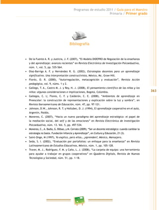 363 
Programas de estudio 2011 / Guía para el Maestro 
Primaria / Primer grado 
Bibliografía 
• De la Fuente A. R. y Justicia, J. F. (2007), “El Modelo DIDEPRO de Regulación de la enseñanza 
y del aprendizaje: avances recientes” en Revista Electrónica de Investigación Psicoeduativa, 
núm. 1, vol. 5, pp. 535-564. 
• Díaz-Barriga A. F. y Hernández R. G. (2002), Estrategias docentes para un aprendizaje 
significativo. Una interpretación constructivista, México, Mc. Graw Hill. 
• Floréz, O. R. (2000), “Autorregulación, metacognición y evaluación”, Revista Acción 
pedagógica, vol. 9, núms. 1 y 2. 
• Gallego, T. A., Castro M. J. y Rey, H. J. (2008), El pensamiento científico de las niñas y los 
niños: algunas consideraciones e implicaciones, Bogotá, Colombia. 
• Gallegos, C. L; Flores, C. F. y Calderón, C. E. (2008), “Ambientes de aprendizaje en 
Preescolar: la construcción de representaciones y explicación sobre la luz y sombra”, en 
Revista Iberoamericana de Educación, núm. 47, pp. 97–121. 
• Johnson, D.W., Johnson, R. T. y Hollubec, D. J. (1994), El aprendizaje cooperativo en el aula, 
Argentin, Paidós. 
• Monereo, C. (2007), “Hacia un nuevo paradigma del aprendizaje estratégico: el papel de 
la mediación social, del self y de las emociones” en Revista Electrónica de Investigación 
Psicoeduativa, núm. 13. Vol. 5, pp. 497-534. 
• Monereo, C., A. Badia, G. Bilbao, y M. Cerrato (2009), “Ser un docente estratégico: cuando cambiar la 
estrategia no basta. Fundación Infancia y Aprendizaje”, en Cultura y Educación, 21 (3). 
• Saint-Onge, M (1997), Yo explico, pero ellos… ¿aprenden?, México, Mensajero. 
• Seda, S. I. (2002), “Evaluación por portafolios: un enfoque para la enseñanza” en Revista 
Latinoamericana de Estudios Educativos, México, núm. 1, pp. 105–128. 
• Traver, M. J., Rodríguez, F. M. y Caño, L. J. (2008), “La carpeta de equipo: una herramienta 
para ayudar a trabajar en grupos cooperativos” en Quaderns Digitals, Revista de Nuevas 
Tecnologías y Sociedad, núm. 51, pp. 1-18. 
 