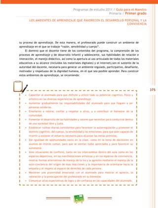 375 
Programas de estudio 2011 / Guía para el Maestro 
Primaria / Primer grado 
LOS AMBIENTES DE APRENDIZAJE QUE FAVORECEN EL DESAROLO PERSONAL Y LA 
CONVIVENCIA 
su proceso de aprendizaje. De esta manera, el profesorado puede construir un ambiente de 
aprendizaje en el que se trabaje “razón, sensibilidad y cuerpo”. 
El dominio que el docente tiene de los contenidos del programa, la comprensión de los 
procesos de aprendizaje y de desarrollo infantil y adolescente, sus habilidades de relación e 
interacción, el manejo didáctico, así como la apertura al uso articulado de todos los materiales 
educativos a su alcance (incluidos los materiales digitales) y el Internet),son el sustento de la 
autoridad del docente, necesaria para generar un ambiente regulado, participativo, desafiante, 
motivador y respetuoso de la dignidad humana, en el que sea posible aprender. Para construir 
estos ambientes de aprendizaje, se recomienda: 
• Capacitar al alumnado para que disfrute y utilice todo su potencial cognitivo, físico y 
artístico en las diversas experiencias de aprendizaje. 
• Aumentar gradualmente las responsabilidades del alumnado para que lleguen a ser 
personas solidarias. 
• Enseñarles a valorar, confiar y respetar a otros, y a contribuir al bienestar de la 
comunidad. 
• Fomentar el desarrollo de las habilidades y valores que necesitan para conducirse dentro 
de una sociedad libre y justa. 
• Establecer rutinas diarias consistentes para favorecer la autorregulación y promover el 
dominio cognitivo, del cuerpo, la sensibilidad y las emociones; para que sean capaces de 
invertir y sostener el esfuerzo necesario para alcanzar las metas previstas. 
• Dar igualdad de oportunidades tanto en la clase, como en la toma de decisiones en 
asuntos de interés común, para que se sientan todos apreciados y para favorecer su 
autonomía. 
• Ante situaciones de conflicto, tanto en los intercambios dentro del aula como en los 
espacios deportivos, en las manifestaciones artísticas y en los espacios de convivencia, 
mostrar formas alternativas de manejo de la ira y la agresión mediante el manejo de la 
auto-conciencia del origen de esas reacciones y la importancia de orientarse hacia la 
empatía y el respeto al espacio de derechos de cada persona. 
• Mantener una proximidad emocional con el alumnado para mostrar el aprecio, la 
valoración y la preocupación del profesorado en su bienestar. 
• Comunicar altas expectativas de logro y de confianza en las capacidades del alumnado. 
 