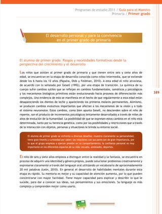 389 
Programas de estudio 2011 / Guía para el Maestro 
Primaria / Primer grado 
El desarrollo personal y para la convivencia 
en el primer grado de primaria 
El alumno de primer grado. Rasgos y necesidades formativas desde la 
perspectiva del crecimiento y el desarrollo 
Los niños que asisten al primer grado de primaria y que tienen entre seis y siete años de 
edad, se encuentran en la etapa de desarrollo conocida como niñez intermedia, que se extiende 
desde los 6 hasta los 12 años (Papalia, Olds y Feldman, 2010). A esta edad el niño atraviesa, 
de acuerdo con lo señalado por Gesell (1992), por una etapa de transición. La química de su 
cuerpo sufre cambios sutiles que se reflejan en cambios fundamentales, somáticos y psicológicos 
y los mecanismos biológicos primitivos están evolucionando hacia procesos de diferenciación más 
complejos. Una evidencia de esto se manifiesta en el hecho de que regularmente a esta edad están 
desapareciendo los dientes de leche y apareciendo los primeros molares permanentes. Asimismo, 
se producen cambios evolutivos importantes que afectan a los mecanismos de la visión y a todo 
el sistema neuromotor. Estos cambios, como bien apunta Gesell, no descienden sobre el niño de 
repente, son el producto de incrementos psicológicos lentamente desarrollados a través de miles de 
años de evolución de la humanidad. La posibilidad de que se expresen estos cambios en el niño está 
determinada, tanto por su herencia genética, como por las posibilidades y restricciones que a través 
de la interacción con objetos, personas y situaciones le brinda su entorno social. 
El alumno de primer grado se enfrenta a diversos desafíos: muestra claramente su personalidad, 
tiene gran interés y curiosidad por saber; las relaciones con sus pares son de gran importancia, por 
lo que el grupo empieza a ejercer presión en su comportamiento; la confianza personal es muy 
importante en los diferentes espacios de su vida: escuela, amistades, deportes. 
El niño de seis y siete años empieza a distinguir entre la realidad y la fantasía, se encuentra en 
proceso de adquirir una identidad y género propios, puede solucionar problemas creativamente y 
expresarse claramente a través del lenguaje oral utilizando un vocabulario de aproximadamente 
20 mil palabras (León, 2010). En general el desarrollo de habilidades mentales durante esta 
etapa es rápido. Su memoria es mejor y su capacidad de atención aumenta, por lo que pueden 
concentrarse con mayor facilidad. Tiene mayor capacidad para explicar y describir lo que le 
sucede, para dar a conocer sus ideas, sus pensamientos y sus emociones. Su lenguaje es más 
complejo y comprenden mejor como usarlo. 
 