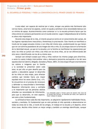 390 
Programas de estudio 2011 / Guía para el Maestro 
Primaria / Primer grado 
EL DESAROLO PERSONAL Y PARA LA CONVIVENCIA EN EL PRIMER GRADO DE PRIMARIA 
A esta edad, son capaces de vestirse por sí solos, atrapar una pelota más fácilmente sólo 
con las manos, amarrarse los zapatos, comer sin ayuda y satisfacer otras necesidades básicas con 
un mínimo de apoyo. Acontecimientos como comenzar a ir a la escuela primaria hacen que los 
niños entren en contacto permanente con el mundo exterior. Lograr independizarse de la familia 
es ahora más importante. 
Durante esta etapa de la vida, el interés sexual se centra en el conocimiento del cuerpo, de 
los órganos reproductores masculinos y femeninosy la procreación. Este interés se manifiesta a 
través de los juegos sexuales mixtos o con niños del mismo sexo, predominando los que tienen 
que ver con sentirse poseedores de una imagen de niño o niña. Es una etapa clave en la formación 
de la identidad sexual, ya que en la escuela y en la familia se manifiestan las separaciones por 
sexo: los niños se juntan con niños y las niñas con las otras niñas, así se van diferenciando del 
otro sexo e identificando con los de su mismo sexo. 
Aunque casi siempre acepta que niños y niñas realicen los mismos juegos para divertirse, 
a veces le cuesta trabajo intercambiar roles y demuestra prejuicios excluyendo a los del sexo 
opuesto (García-Cabrero, Delgado, González y Pastor, 2001). En esta etapa influyen enormemente 
los valores e imágenes que la familia 
y la sociedad le presentan sobre cada 
sexo; es por ello un gran desafío para los 
padres y educadores apoyar el desarrollo 
de los niños en esta etapa, para afianzar 
cambios que tiendan hacia una mayor 
equidad entre los sexos (Santa Cruz, s/f). 
Se encuentran en el proceso de reconocer 
y defender su masculinidad o femineidad. 
Requieren información clara y confiable 
y es importante que las personas adultas 
atiendan sus necesidades de información, 
para que su desarrollo, en este aspecto, 
sea sano y bien fundamentado. 
Las amistades pasan a formar parte de manera más clara de 
su mundo más cercano, se interesan por ellas y son capaces de 
hacer trabajo en equipo. 
La amistad se hace cada día más importante, se adquieren rápidamente habilidades físicas, 
sociales y mentales. Es fundamental que en este período el niño aprenda a desenvolverse en 
todas las áreas de la vida, a través de los amigos, el trabajo en la escuela y el deporte, entre 
otras cosas. Muchos niños tienen un mejor amigo y también un enemigo identificado, aunque 
 