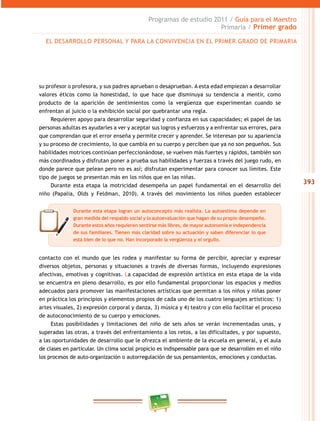 393 
Programas de estudio 2011 / Guía para el Maestro 
Primaria / Primer grado 
EL DESAROLO PERSONAL Y PARA LA CONVIVENCIA EN EL PRIMER GRADO DE PRIMARIA 
su profesor o profesora, y sus padres aprueban o desaprueban. A esta edad empiezan a desarrollar 
valores éticos como la honestidad, lo que hace que disminuya su tendencia a mentir, como 
producto de la aparición de sentimientos como la vergüenza que experimentan cuando se 
enfrentan al juicio o la exhibición social por quebrantar una regla. 
Requieren apoyo para desarrollar seguridad y confianza en sus capacidades; el papel de las 
personas adultas es ayudarles a ver y aceptar sus logros y esfuerzos y a enfrentar sus errores, para 
que comprendan que el error enseña y permite crecer y aprender. Se interesan por su apariencia 
y su proceso de crecimiento, lo que cambia en su cuerpo y perciben que ya no son pequeños. Sus 
habilidades motrices continúan perfeccionándose, se vuelven más fuertes y rápidos, también son 
más coordinados y disfrutan poner a prueba sus habilidades y fuerzas a través del juego rudo, en 
donde parece que pelean pero no es así; disfrutan experimentar para conocer sus límites. Este 
tipo de juegos se presentan más en los niños que en las niñas. 
Durante esta etapa la motricidad desempeña un papel fundamental en el desarrollo del 
niño (Papalia, Olds y Feldman, 2010). A través del movimiento los niños pueden establecer 
Durante esta etapa logran un autoconcepto más realista. La autoestima depende en 
gran medida del respaldo social y la autoevaluación que hagan de su propio desempeño. 
Durante estos años requieren sentirse más libres, de mayor autonomía e independencia 
de sus familiares. Tienen más claridad sobre su actuación y saben diferenciar lo que 
está bien de lo que no. Han incorporado la vergüenza y el orgullo. 
contacto con el mundo que les rodea y manifestar su forma de percibir, apreciar y expresar 
diversos objetos, personas y situaciones a través de diversas formas, incluyendo expresiones 
afectivas, emotivas y cognitivas. La capacidad de expresión artística en esta etapa de la vida 
se encuentra en pleno desarrollo, es por ello fundamental proporcionar los espacios y medios 
adecuados para promover las manifestaciones artísticas que permitan a los niños y niñas poner 
en práctica los principios y elementos propios de cada uno de los cuatro lenguajes artísticos: 1) 
artes visuales, 2) expresión corporal y danza, 3) música y 4) teatro y con ello facilitar el proceso 
de autoconocimiento de su cuerpo y emociones. 
Estas posibilidades y limitaciones del niño de seis años se verán incrementadas unas, y 
superadas las otras, a través del enfrentamiento a los retos, a las dificultades, y por supuesto, 
a las oportunidades de desarrollo que le ofrezca el ambiente de la escuela en general, y el aula 
de clases en particular. Un clima social propicio es indispensable para que se desarrollen en el niño 
los procesos de auto-organización o autorregulación de sus pensamientos, emociones y conductas. 
 
