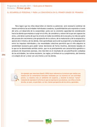 394 
Programas de estudio 2011 / Guía para el Maestro 
Primaria / Primer grado 
EL DESAROLO PERSONAL Y PARA LA CONVIVENCIA EN EL PRIMER GRADO DE PRIMARIA 
Para lograr que los niños desarrollen al máximo su potencial, será necesario combinar de 
manera armónica las actividades individuales creadoras, la posibilidad de auto-expresión a través 
del arte y el desarrollo de la corporeidad, junto con la creciente capacidad de consideración 
hacia los demás que empieza a surgir en el niño, de considerar y valorar de lo que son capaces los 
otros, y de darse cuenta de que los errores en todos los ámbitos de la escuela y la vida son parte 
del proceso de crecimiento y de apropiación de la cultura, de la maduración y de la aceptación y 
aprecio de sí mismo y de los demás. Este aprendizaje acerca de la proporción y la desproporción 
entre los impulsos individuales y las necesidades colectivas permitirá que el niño adquiera la 
sensibilidad necesaria para poder tomar decisiones de forma intuitiva, decisiones basadas en 
lo que se ha denominado sentido común, que no es precisamente una característica genética o 
producto de situaciones azarosas, sino más bien es el resultado de una planificación cuidadosa 
de las actividades, las rutinas escolares, las reglas y el énfasis en su cumplimiento, del fomento 
a la alegría de ser y estar con uno mismo y con los demás. 
Un ejemplo que menciona Gesell (1992) hace referencia a la lectura que realiza una 
maestra de los comentarios textuales realizados por sus alumnos en una actividad 
previa. La maestra crea un ambiente de suspenso, y durante la lectura “actúa” 
tratando de reproducir la forma en que se expresaron sus alumnos. Los niños a través 
de ella, se oyen, se perciben, se ríen, tienen perspectiva de los otros y aprenden. 
 