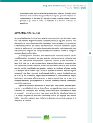 41 
Programas de estudio 2011 / Guía para el Maestro 
Primaria / Primer grado 
importante que los alumnos aprendan a regular estos aspectos. Además, asumir 
diferentes roles durante el trabajo colaborativo requiere aprender el tipo de len­guaje 
que dicho rol demanda. Por ejemplo, no usa el mismo lenguaje el expositor 
principal, el que aclara un punto, o el moderador de la discusión posterior a una 
exposición. 
Alfabetización inicial 
Sin duda la alfabetización inicial es una de las preocupaciones centrales de las maes­tras 
y los maestros del primer ciclo de educación primaria; el siguiente apartado tiene 
el propósito de proporcionar referentes generales a los docentes para comprender los 
fundamentos generales del proceso de alfabetización inicial que plantean los progra­mas, 
como las formas de intervención docente y las diferencias cualitativas que implica 
esta concepción respecto del trabajo centrado únicamente en enseñar el código de 
correspondencia grafofonética. 
Las investigaciones en el área de la alfabetización inicial realizadas en los últi­mos 
30 años han descubierto que para aprender a leer y escribir no existe una edad 
ideal. Leer y escribir es esencialmente un proceso cognitivo que se desarrolla a lo 
largo de la vida, por lo que no depende de alcanzar cierta madurez o adquirir algu­nas 
habilidades motoras; más bien, el reto está asociado al hecho que los alumnos 
cuenten con las posibilidades de acceso y contacto al mundo de la lengua escrita, 
y se apropien de un sistema cuya función es representar al mundo mediante signos, 
concepción que dista mucho del simple trazado de letras o de su vinculación sonora 
(m+a+m+á). Por el contrario, los pequeños incrementan su conocimiento del lengua­je 
al mismo tiempo que reflexionan sobre el sistema de escritura, por lo que no es 
necesario esperar a que comprendan el principio alfabético para que comiencen a 
escribir textos propios. 
Lograr que el lenguaje escrito sea un medio para comunicarse, expresar senti­mientos 
y necesidades, implica el desarrollo de nuevas prácticas docentes, que den 
sustento a una concepción de la lectura y la escritura que las convierta en un medio 
de expresión y en una herramienta para seguir aprendiendo, a través del desarrollo 
y el trabajo integrado de las cuatro habilidades básicas del lenguaje: leer, escribir, 
hablar y escuchar, aspectos que, ciertamente, buscan retomar los programas de la 
asignatura de Español. 
 