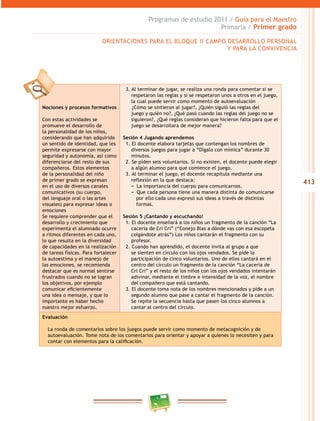 413 
Programas de estudio 2011 / Guía para el Maestro 
Primaria / Primer grado 
ORIENTACIONES PARA EL BLOQUE I CAMPO DESAROLO PERSONAL 
Nociones y procesos formativos 
Con estas actividades se 
promueve el desarrollo de 
la personalidad de los niños, 
considerando que han adquirido 
un sentido de identidad, que les 
permite expresarse con mayor 
seguridad y autonomía, así como 
diferenciarse del resto de sus 
compañeros. Estos elementos 
de la personalidad del niño 
de primer grado se expresan 
en el uso de diversos canales 
comunicativos (su cuerpo, 
del lenguaje oral o las artes 
visuales) para expresar ideas o 
emociones 
Se requiere comprender que el 
desarrollo y crecimiento que 
experimenta el alumnado ocurre 
a ritmos diferentes en cada uno, 
lo que resulta en la diversidad 
de capacidades en la realización 
de tareas físicas. Para fortalecer 
la autoestima y el manejo de 
las emociones, se recomienda 
destacar que es normal sentirse 
frustrados cuando no se logran 
los objetivos, por ejemplo 
comunicar eficientemente 
una idea o mensaje, y que lo 
importante es haber hecho 
nuestro mejor esfuerzo. 
Y PARA LA CONVIVENCIA 
3. Al terminar de jugar, se realiza una ronda para comentar si se 
respetaron las reglas y si se respetaron unos a otros en el juego, 
la cual puede servir como momento de autoevaluación 
¿Cómo se sintieron al jugar?, ¿Quién siguió las reglas del 
juego y quién no?, ¿Qué pasó cuando las reglas del juego no se 
siguieron?, ¿Qué reglas consideran que hicieron falta para que el 
juego se desarrollara de mejor manera? 
Sesión 4 Jugando aprendemos 
1. El docente elabora tarjetas que contengan los nombres de 
diversos juegos para jugar a “Dígalo con mímica” durante 30 
minutos. 
2. Se piden seis voluntarios. Si no existen, el docente puede elegir 
a algún alumno para que comience el juego. 
3. Al terminar el juego, el docente recapitula mediante una 
reflexión en la que destaca: 
−− La importancia del cuerpo para comunicarnos. 
−− Que cada persona tiene una manera distinta de comunicarse 
por ello cada uno expresó sus ideas a través de distintas 
formas. 
Sesión 5 ¡Cantando y escuchando! 
1. El docente enseñará a los niños un fragmento de la canción “La 
cacería de Cri Cri” (“Conejo Blas a dónde vas con esa escopeta 
colgándote atrás”) Los niños cantarán el fragmento con su 
profesor. 
2. Cuando han aprendido, el docente invita al grupo a que 
se sienten en círculo con los ojos vendados. Se pide la 
participación de cinco voluntarios. Uno de ellos cantará en el 
centro del círculo un fragmento de la canción “La cacería de 
Cri Cri” y el resto de los niños con los ojos vendados intentarán 
adivinar, mediante el timbre e intensidad de la voz, el nombre 
del compañero que está cantando. 
3. El docente toma nota de los nombres mencionados y pide a un 
segundo alumno que pase a cantar el fragmento de la canción. 
Se repite la secuencia hasta que pasen los cinco alumnos a 
cantar al centro del círculo. 
Evaluación 
La ronda de comentarios sobre los juegos puede servir como momento de metacognición y de 
autoevaluación. Tome nota de los comentarios para orientar y apoyar a quienes lo necesiten y para 
contar con elementos para la calificación. 
 