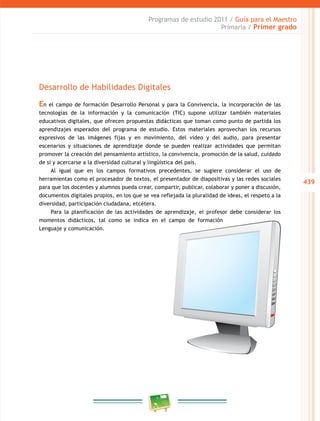 439 
Programas de estudio 2011 / Guía para el Maestro 
Primaria / Primer grado 
Desarrollo de Habilidades Digitales 
En el campo de formación Desarrollo Personal y para la Convivencia, la incorporación de las 
tecnologías de la información y la comunicación (TIC) supone utilizar también materiales 
educativos digitales, que ofrecen propuestas didácticas que toman como punto de partida los 
aprendizajes esperados del programa de estudio. Estos materiales aprovechan los recursos 
expresivos de las imágenes fijas y en movimiento, del video y del audio, para presentar 
escenarios y situaciones de aprendizaje donde se pueden realizar actividades que permitan 
promover la creación del pensamiento artístico, la convivencia, promoción de la salud, cuidado 
de sí y acercarse a la diversidad cultural y lingüística del país. 
Al igual que en los campos formativos precedentes, se sugiere considerar el uso de 
herramientas como el procesador de textos, el presentador de diapositivas y las redes sociales 
para que los docentes y alumnos pueda crear, compartir, publicar, colaborar y poner a discusión, 
documentos digitales propios, en los que se vea reflejada la pluralidad de ideas, el respeto a la 
diversidad, participación ciudadana, etcétera. 
Para la planificación de las actividades de aprendizaje, el profesor debe considerar los 
momentos didácticos, tal como se indica en el campo de formación 
Lenguaje y comunicación. 
 