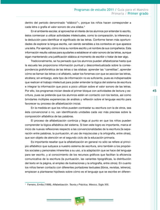 45 
Programas de estudio 2011 / Guía para el Maestro 
Primaria / Primer grado 
dentro del periodo denominado “silábico”–, porque los niños hacen corresponder a 
cada letra o grafía el valor sonoro de una sílaba.3 
En el ambiente escolar, al aprovechar el interés de los alumnos por entender lo escrito, 
éstos comienzan a utilizar actividades intelectuales, como la comparación, la inferencia y 
la deducción para identificar el significado de las letras. Conforme tienen más oportuni­dades 
de explorar la lengua escrita, van siendo sensibles a los contextos en que aparece 
una letra. Por ejemplo, cómo inicia su nombre escrito y el nombre de sus compañeros. Esta 
información resulta valiosa para ayudarles a establecer el valor sonoro de las letras, aunque 
sigan manteniendo una justificación silábica al momento de escribir o tratar de leer algo. 
Tradicionalmente, se ha pensado que los alumnos pueden alfabetizarse hasta que 
la escuela les proporciona información puntual y descontextualizada sobre la corres­pondencia 
grafofonética de las letras o las sílabas: aprender las “carretillas”, aprender 
cómo se llaman las letras o el alfabeto, saber los fonemas con que se asocian las letras, 
etcétera; sin embargo, este tipo de información no es suficiente, pues es indispensable 
que realicen el trabajo intelectual para poder entender la lógica del sistema de escritura 
e integrar la información que poco a poco utilizan sobre el valor sonoro de las letras. 
Por ello, los programas inician desde el primer bloque con actividades de lectura y es­critura, 
pues se pretende que los alumnos estén en contacto con los textos, así como 
brindarles múltiples experiencias de análisis y reflexión sobre el lenguaje escrito para 
favorecer su proceso de alfabetización inicial. 
En la medida en que los niños pueden contrastar su escritura con la de otros, sea 
ésta convencional o no, van identificando unidades cada vez más precisas sobre la 
composición alfabética de las palabras. 
El proceso de alfabetización continúa y llega al punto en que los niños pueden 
comprender la lógica alfabética del sistema. Si bien este logro es importante, marca el 
inicio de nuevas reflexiones respecto a las convencionalidades de la escritura (la sepa­ración 
entre palabras, la puntuación, el uso de mayúsculas y la ortografía, entre otras), 
que son objeto de atención en el segundo ciclo de la educación primaria. 
Es importante resaltar que la alfabetización en general no sólo se refiere al princi­pio 
alfabético que subyace a nuestro sistema de escritura, sino también a los propósi­tos 
sociales y personales inherentes a su uso, a la adaptación que se hace del lenguaje 
para ser escrito, y al conocimiento de los recursos gráficos que facilitan la eficiencia 
comunicativa de la escritura (la puntuación, las variantes tipográficas, la distribución 
del texto en la página, el empleo de ilustraciones y la ortografía, entre otros). En cuanto 
los niños tienen contacto con diferentes portadores textuales (libros, revistas, letreros), 
empiezan a plantearse hipótesis sobre cómo es el lenguaje que se escribe en diferen­3 
Ferreiro, Emilia (1998), Alfabetización. Teoría y Práctica, México, Siglo XXI. 
 