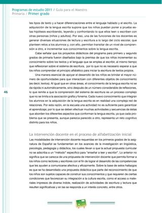 46 
Programas de estudio 2011 / Guía para el Maestro 
Primaria / Primer grado 
tes tipos de texto y a hacer diferenciaciones entre el lenguaje hablado y el escrito. La 
adquisición de la lengua escrita supone que los niños puedan poner a prueba es­tas 
hipótesis escribiendo, leyendo y confrontando lo que ellos leen o escriben con 
otras personas (niños y adultos). Por eso, una de las funciones de los docentes es 
generar diversas situaciones de lectura y escritura a lo largo del ciclo escolar, que 
planteen retos a los alumnos y, con ello, permitan transitar de un nivel de compren­sión 
a otro, e incrementar sus conocimientos sobre la lengua escrita. 
Cabe señalar que los proyectos didácticos del programa para primero y segundo 
grados de primaria fueron diseñados bajo la premisa de que los niños incrementan su 
conocimiento sobre los textos y el lenguaje que se emplea al escribir, al mismo tiempo 
que reflexionan sobre el sistema de escritura, por lo que no es necesario esperar a que 
los niños comprendan el principio alfabético para iniciar la escritura de textos propios. 
Una manera esencial de apoyar el desarrollo de los niños es brindar el mayor nú­mero 
de oportunidades para que interactúen con diferentes objetos de conocimiento 
(es decir, textos). Al igual que en otras áreas, el conocimiento de la lengua escrita no se 
da rápida ni automáticamente, sino después de un número considerable de reflexiones, 
lo que remite a que la comprensión del sistema de escritura es un proceso complejo 
que no se limita a la asociación grafía y fonema. Cada nuevo conocimiento que integran 
los alumnos en la adquisición de la lengua escrita es en realidad una compleja red de 
relaciones. Por esta razón, en la escuela una actividad no es suficiente para garantizar 
el aprendizaje; por lo que se deben efectuar muchas actividades y secuencias de éstas 
que aborden los diferentes aspectos que conforman la lengua escrita, ya que cada pro­blema 
que se presenta, aunque parezca parecido a otro, representa un reto cognitivo 
distinto para los niños. 
La intervención docente en el proceso de alfabetización inicial 
Las modalidades de intervención docente requeridas en los primeros grados de la asig­natura 
de Español se fundamentan en los avances de la investigación en lingüística, 
psicología, pedagogía y didáctica, los cuales llevan a que la actual propuesta curricular 
no se adscriba a un “método” específico para “enseñar a leer y escribir”. Lo anterior no 
significa que se carezca de una propuesta de intervención docente que permita formar a 
los niños como lectores y escritores con el fin de lograr el desarrollo de las competencias 
que les ayuden a comunicarse afectiva y eficazmente. Sobre la base de estos hallazgos 
es que se ha desarrollado una propuesta didáctica que parte del reconocimiento de que 
los niños son sujetos capaces de construir sus conocimientos y que requieren de ciertas 
condiciones que favorezcan su integración a la cultura escrita, como el acceso a mate­riales 
impresos de diversa índole, realización de actividades de escritura y lectura que 
resulten significativas y en las se responda a un interés concreto, entre otros. 
 