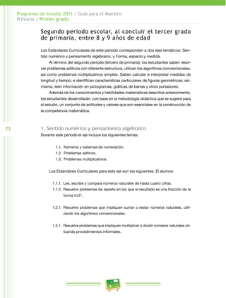 72 
Programas de estudio 2011 / Guía para el Maestro 
Primaria / Primer grado 
Segundo periodo escolar, al concluir el tercer grado 
de primaria, entre 8 y 9 años de edad 
Los Estándares Curriculares de este periodo corresponden a dos ejes temáticos: Sen­tido 
numérico y pensamiento algebraico, y Forma, espacio y medida. 
Al término del segundo periodo (tercero de primaria), los estudiantes saben resol­ver 
problemas aditivos con diferente estructura, utilizan los algoritmos convencionales, 
así como problemas multiplicativos simples. Saben calcular e interpretar medidas de 
longitud y tiempo, e identifican características particulares de figuras geométricas; asi­mismo, 
leen información en pictogramas, gráficas de barras y otros portadores. 
Además de los conocimientos y habilidades matemáticas descritos anteriormente, 
los estudiantes desarrollarán, con base en la metodología didáctica que se sugiere para 
el estudio, un conjunto de actitudes y valores que son esenciales en la construcción de 
la competencia matemática. 
1. Sentido numérico y pensamiento algebraico 
Durante este periodo el eje incluye los siguientes temas: 
1.1. Números y sistemas de numeración. 
1.2. Problemas aditivos. 
1.3. Problemas multiplicativos. 
Los Estándares Curriculares para este eje son los siguientes. El alumno: 
1.1.1. Lee, escribe y compara números naturales de hasta cuatro cifras. 
1.1.2. Resuelve problemas de reparto en los que el resultado es una fracción de la 
forma m/2n. 
1.2.1. Resuelve problemas que impliquen sumar o restar números naturales, utili­zando 
los algoritmos convencionales. 
1.3.1. Resuelve problemas que impliquen multiplicar o dividir números naturales uti­lizando 
procedimientos informales. 
 