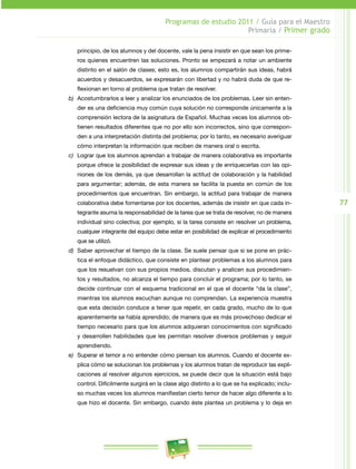 77 
Programas de estudio 2011 / Guía para el Maestro 
Primaria / Primer grado 
principio, de los alumnos y del docente, vale la pena insistir en que sean los prime­ros 
quienes encuentren las soluciones. Pronto se empezará a notar un ambiente 
distinto en el salón de clases; esto es, los alumnos compartirán sus ideas, habrá 
acuerdos y desacuerdos, se expresarán con libertad y no habrá duda de que re­flexionan 
en torno al problema que tratan de resolver. 
b) Acostumbrarlos a leer y analizar los enunciados de los problemas. Leer sin enten­der 
es una deficiencia muy común cuya solución no corresponde únicamente a la 
comprensión lectora de la asignatura de Español. Muchas veces los alumnos ob­tienen 
resultados diferentes que no por ello son incorrectos, sino que correspon­den 
a una interpretación distinta del problema; por lo tanto, es necesario averiguar 
cómo interpretan la información que reciben de manera oral o escrita. 
c) Lograr que los alumnos aprendan a trabajar de manera colaborativa es importante 
porque ofrece la posibilidad de expresar sus ideas y de enriquecerlas con las opi­niones 
de los demás, ya que desarrollan la actitud de colaboración y la habilidad 
para argumentar; además, de esta manera se facilita la puesta en común de los 
procedimientos que encuentran. Sin embargo, la actitud para trabajar de manera 
colaborativa debe fomentarse por los docentes, además de insistir en que cada in­tegrante 
asuma la responsabilidad de la tarea que se trata de resolver, no de manera 
individual sino colectiva; por ejemplo, si la tarea consiste en resolver un problema, 
cualquier integrante del equipo debe estar en posibilidad de explicar el procedimiento 
que se utilizó. 
d) Saber aprovechar el tiempo de la clase. Se suele pensar que si se pone en prác­tica 
el enfoque didáctico, que consiste en plantear problemas a los alumnos para 
que los resuelvan con sus propios medios, discutan y analicen sus procedimien­tos 
y resultados, no alcanza el tiempo para concluir el programa; por lo tanto, se 
decide continuar con el esquema tradicional en el que el docente “da la clase”, 
mientras los alumnos escuchan aunque no comprendan. La experiencia muestra 
que esta decisión conduce a tener que repetir, en cada grado, mucho de lo que 
aparentemente se había aprendido; de manera que es más provechoso dedicar el 
tiempo necesario para que los alumnos adquieran conocimientos con significado 
y desarrollen habilidades que les permitan resolver diversos problemas y seguir 
aprendiendo. 
e) Superar el temor a no entender cómo piensan los alumnos. Cuando el docente ex­plica 
cómo se solucionan los problemas y los alumnos tratan de reproducir las expli­caciones 
al resolver algunos ejercicios, se puede decir que la situación está bajo 
control. Difícilmente surgirá en la clase algo distinto a lo que se ha explicado; inclu­so 
muchas veces los alumnos manifiestan cierto temor de hacer algo diferente a lo 
que hizo el docente. Sin embargo, cuando éste plantea un problema y lo deja en 
 