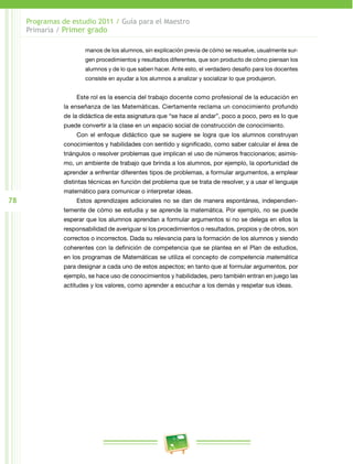 78 
Programas de estudio 2011 / Guía para el Maestro 
Primaria / Primer grado 
manos de los alumnos, sin explicación previa de cómo se resuelve, usualmente sur­gen 
procedimientos y resultados diferentes, que son producto de cómo piensan los 
alumnos y de lo que saben hacer. Ante esto, el verdadero desafío para los docentes 
consiste en ayudar a los alumnos a analizar y socializar lo que produjeron. 
Este rol es la esencia del trabajo docente como profesional de la educación en 
la enseñanza de las Matemáticas. Ciertamente reclama un conocimiento profundo 
de la didáctica de esta asignatura que “se hace al andar”, poco a poco, pero es lo que 
puede convertir a la clase en un espacio social de construcción de conocimiento. 
Con el enfoque didáctico que se sugiere se logra que los alumnos construyan 
conocimientos y habilidades con sentido y significado, como saber calcular el área de 
triángulos o resolver problemas que implican el uso de números fraccionarios; asimis­mo, 
un ambiente de trabajo que brinda a los alumnos, por ejemplo, la oportunidad de 
aprender a enfrentar diferentes tipos de problemas, a formular argumentos, a emplear 
distintas técnicas en función del problema que se trata de resolver, y a usar el lenguaje 
matemático para comunicar o interpretar ideas. 
Estos aprendizajes adicionales no se dan de manera espontánea, independien­temente 
de cómo se estudia y se aprende la matemática. Por ejemplo, no se puede 
esperar que los alumnos aprendan a formular argumentos si no se delega en ellos la 
respon­sabilidad 
de averiguar si los procedimientos o resultados, propios y de otros, son 
correctos o incorrectos. Dada su relevancia para la formación de los alumnos y siendo 
coherentes con la definición de competencia que se plantea en el Plan de estudios, 
en los programas de Matemáticas se utiliza el concepto de competencia matemática 
para designar a cada uno de estos aspectos; en tanto que al formular argumentos, por 
ejemplo, se hace uso de conocimientos y habilidades, pero también entran en juego las 
actitudes y los valores, como aprender a escuchar a los demás y respetar sus ideas. 
 