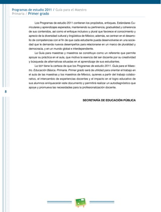 8 
Programas de estudio 2011 / Guía para el Maestro 
Primaria / Primer grado 
Los Programas de estudio 2011 contienen los propósitos, enfoques, Estándares Cu­rriculares 
y aprendizajes esperados, manteniendo su pertinencia, gradualidad y coherencia 
de sus contenidos, así como el enfoque inclusivo y plural que favorece el conocimiento y 
aprecio de la diversidad cultural y lingüística de México; además, se centran en el desarro­llo 
de competencias con el fin de que cada estudiante pueda desenvolverse en una socie­dad 
que le demanda nuevos desempeños para relacionarse en un marco de pluralidad y 
democracia, y en un mundo global e interdependiente. 
La Guía para maestras y maestros se constituye como un referente que permite 
apoyar su práctica en el aula, que motiva la esencia del ser docente por su creatividad 
y búsqueda de alternativas situadas en el aprendizaje de sus estudiantes. 
La SEP tiene la certeza de que los Programas de estudio 2011. Guía para el Maes­tro. 
Educación Básica. Primaria. Primer grado será de utilidad para orientar el trabajo en 
el aula de las maestras y los maestros de México, quienes a partir del trabajo colabo­rativo, 
el intercambio de experiencias docentes y el impacto en el logro educativo de 
sus alumnos enriquecerán este documento y permitirá realizar un autodiagnóstico que 
apoye y promueva las necesidades para la profesionalización docente. 
SECRETARÍA DE EDUCACIÓN PÚBLICA 
 