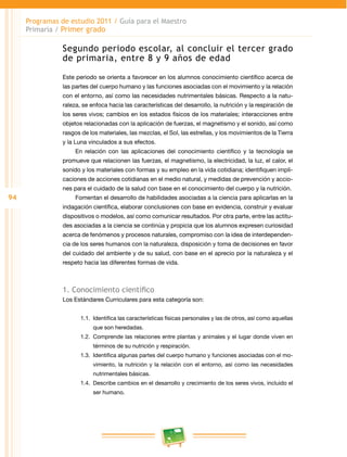 94 
Programas de estudio 2011 / Guía para el Maestro 
Primaria / Primer grado 
Segundo periodo escolar, al concluir el tercer grado 
de primaria, entre 8 y 9 años de edad 
Este periodo se orienta a favorecer en los alumnos conocimiento científico acerca de 
las partes del cuerpo humano y las funciones asociadas con el movimiento y la relación 
con el entorno, así como las necesidades nutrimentales básicas. Respecto a la natu­raleza, 
se enfoca hacia las características del desarrollo, la nutrición y la respiración de 
los seres vivos; cambios en los estados físicos de los materiales; interacciones entre 
objetos relacionadas con la aplicación de fuerzas, el magnetismo y el sonido, así como 
rasgos de los materiales, las mezclas, el Sol, las estrellas, y los movimientos de la Tierra 
y la Luna vinculados a sus efectos. 
En relación con las aplicaciones del conocimiento científico y la tecnología se 
promueve que relacionen las fuerzas, el magnetismo, la electricidad, la luz, el calor, el 
sonido y los materiales con formas y su empleo en la vida cotidiana; identifiquen impli­caciones 
de acciones cotidianas en el medio natural, y medidas de prevención y accio­nes 
para el cuidado de la salud con base en el conocimiento del cuerpo y la nutrición. 
Fomentan el desarrollo de habilidades asociadas a la ciencia para aplicarlas en la 
indagación científica, elaborar conclusiones con base en evidencia, construir y evaluar 
dispositivos o modelos, así como comunicar resultados. Por otra parte, entre las actitu­des 
asociadas a la ciencia se continúa y propicia que los alumnos expresen curiosidad 
acerca de fenómenos y procesos naturales, compromiso con la idea de interdependen­cia 
de los seres humanos con la naturaleza, disposición y toma de decisiones en favor 
del cuidado del ambiente y de su salud, con base en el aprecio por la naturaleza y el 
respeto hacia las diferentes formas de vida. 
1. Conocimiento científico 
Los Estándares Curriculares para esta categoría son: 
1.1. Identifica las características físicas personales y las de otros, así como aquellas 
que son heredadas. 
1.2. Comprende las relaciones entre plantas y animales y el lugar donde viven en 
términos de su nutrición y respiración. 
1.3. Identifica algunas partes del cuerpo humano y funciones asociadas con el mo­vimiento, 
la nutrición y la relación con el entorno, así como las necesidades 
nutrimentales básicas. 
1.4. Describe cambios en el desarrollo y crecimiento de los seres vivos, incluido el 
ser humano. 
 