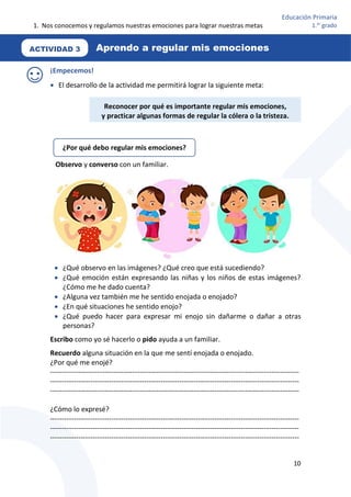1. Nos conocemos y regulamos nuestras emociones para lograr nuestras metas
10
Educación Primaria
1.er
grado
¡Empecemos!
 El desarrollo de la actividad me permitirá lograr la siguiente meta:
Observo y converso con un familiar.
 ¿Qué observo en las imágenes? ¿Qué creo que está sucediendo?
 ¿Qué emoción están expresando las niñas y los niños de estas imágenes?
¿Cómo me he dado cuenta?
 ¿Alguna vez también me he sentido enojada o enojado?
 ¿En qué situaciones he sentido enojo?
 ¿Qué puedo hacer para expresar mi enojo sin dañarme o dañar a otras
personas?
Escribo como yo sé hacerlo o pido ayuda a un familiar.
Recuerdo alguna situación en la que me sentí enojada o enojado.
¿Por qué me enojé?
----------------------------------------------------------------------------------------------------------
----------------------------------------------------------------------------------------------------------
----------------------------------------------------------------------------------------------------------
¿Cómo lo expresé?
----------------------------------------------------------------------------------------------------------
----------------------------------------------------------------------------------------------------------
----------------------------------------------------------------------------------------------------------
ACTIVIDAD 3 Aprendo a regular mis emociones
Reconocer por qué es importante regular mis emociones,
y practicar algunas formas de regular la cólera o la tristeza.
¿Por qué debo regular mis emociones?
 