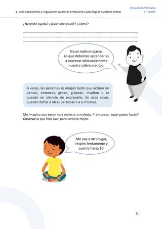 1. Nos conocemos y regulamos nuestras emociones para lograr nuestras metas
11
Educación Primaria
1.er
grado
¿Necesité ayuda? ¿Quién me ayudó? ¿Cómo?
----------------------------------------------------------------------------------------------------------
----------------------------------------------------------------------------------------------------------
----------------------------------------------------------------------------------------------------------
Me imagino que estoy muy molesta o molesto. Y entonces, ¿qué puedo hacer?
Observo lo que hizo Juan para sentirse mejor.
A veces, las personas se enojan tanto que actúan sin
pensar; entonces, gritan, golpean, insultan o se
quedan en silencio sin expresarlo. En esos casos,
pueden dañar a otras personas o a sí mismas.
No es malo enojarse.
Lo que debemos aprender es
a expresar adecuadamente
nuestra cólera o enojo.
Me voy a otro lugar,
respiro lentamente y
cuento hasta 10.
 