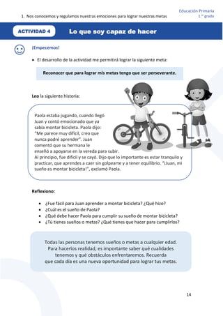 1. Nos conocemos y regulamos nuestras emociones para lograr nuestras metas
14
Educación Primaria
1.er
grado
¡Empecemos!
 El desarrollo de la actividad me permitirá lograr la siguiente meta:
Leo la siguiente historia:
––––
Reflexiono:
 ¿Fue fácil para Juan aprender a montar bicicleta? ¿Qué hizo?
 ¿Cuál es el sueño de Paola?
 ¿Qué debe hacer Paola para cumplir su sueño de montar bicicleta?
 ¿Tú tienes sueños o metas? ¿Qué tienes que hacer para cumplirlos?
Reconocer que para lograr mis metas tengo que ser perseverante.
Paola estaba jugando, cuando llegó
Juan y contó emocionado que ya
sabía montar bicicleta. Paola dijo:
“Me parece muy difícil, creo que
nunca podré aprender”. Juan
comentó que su hermana le
enseñó a apoyarse en la vereda para subir.
Al principio, fue difícil y se cayó. Dijo que lo importante es estar tranquilo y
practicar, que aprendes a caer sin golpearte y a tener equilibrio. “¡Juan, mi
sueño es montar bicicleta!”, exclamó Paola.
Todas las personas tenemos sueños o metas a cualquier edad.
Para hacerlos realidad, es importante saber qué cualidades
tenemos y qué obstáculos enfrentaremos. Recuerda
que cada día es una nueva oportunidad para lograr tus metas.
ACTIVIDAD 4 Lo que soy capaz de hacer
 