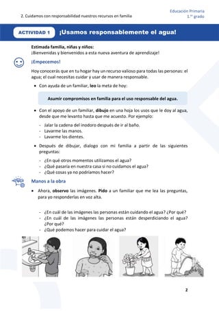 2. Cuidamos con responsabilidad nuestros recursos en familia
2
Educación Primaria
1.er
grado
Estimada familia, niñas y niños:
¡Bienvenidas y bienvenidos a esta nueva aventura de aprendizaje!
¡Empecemos!
Hoy conocerás que en tu hogar hay un recurso valioso para todas las personas: el
agua; el cual necesitas cuidar y usar de manera responsable.
 Con ayuda de un familiar, leo la meta de hoy:
 Con el apoyo de un familiar, dibujo en una hoja los usos que le doy al agua,
desde que me levanto hasta que me acuesto. Por ejemplo:
- Jalar la cadena del inodoro después de ir al baño.
- Lavarme las manos.
- Lavarme los dientes.
 Después de dibujar, dialogo con mi familia a partir de las siguientes
preguntas:
- ¿En qué otros momentos utilizamos el agua?
- ¿Qué pasaría en nuestra casa si no cuidamos el agua?
- ¿Qué cosas ya no podríamos hacer?
Manos a la obra
 Ahora, observo las imágenes. Pido a un familiar que me lea las preguntas,
para yo responderlas en voz alta.
- ¿En cuál de las imágenes las personas están cuidando el agua? ¿Por qué?
- ¿En cuál de las imágenes las personas están desperdiciando el agua?
¿Por qué?
- ¿Qué podemos hacer para cuidar el agua?
-
Asumir compromisos en familia para el uso responsable del agua.
ACTIVIDAD 1 ¡Usamos responsablemente el agua!
 