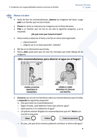 2. Cuidamos con responsabilidad nuestros recursos en familia
4
Educación Primaria
1.er
grado
Manos a la obra
 Antes de leer las recomendaciones, observo las imágenes del texto. Luego
pido a un familiar que me lea el título.
 Pienso en cómo se relacionan las imágenes con el título del texto.
 Pido a un familiar que me lea en voz alta la siguiente pregunta, y yo la
respondo.
¿De qué crees que tratará el texto?
 Ahora vuelvo a observar el texto y me fijo en cómo está organizado.
— ¿Qué presenta?
— ¿Alguna vez vi un texto parecido? ¿Dónde?
 Me fijo en la información que brinda.
 Ahora, pido ayuda para que me lean los mensajes que están debajo de las
imágenes.
 Converso con uno de mis familiares sobre las recomendaciones que he leído,
y respondo las siguientes preguntas:
— ¿De qué tratan las recomendaciones?
— Según el texto, ¿qué debemos hacer para ahorrar agua?
— ¿Qué pasaría si no cuidáramos el agua?
— ¿A quiénes estarán dirigidas las recomendaciones que leí? Marco con
una (X) la respuesta.
— En casa, ¿de qué otras maneras podemos contribuir al ahorro del agua?
¡Dos recomendaciones para ahorrar el agua en el hogar!
CIERRA LA DUCHA
MIENTRAS TE
ENJABONAS.
CIERRA EL CAÑO
MIENTRAS TE CEPILLAS
LOS DIENTES.
Niños Padres Todas las personas
 