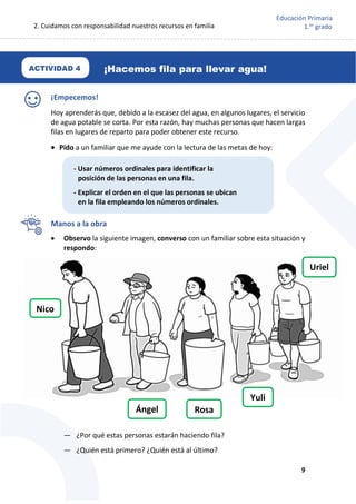 2. Cuidamos con responsabilidad nuestros recursos en familia
9
Educación Primaria
1.er
grado
¡Hacemos fila para llevar agua!
¡Empecemos!
Hoy aprenderás que, debido a la escasez del agua, en algunos lugares, el servicio
de agua potable se corta. Por esta razón, hay muchas personas que hacen largas
filas en lugares de reparto para poder obtener este recurso.
 Pido a un familiar que me ayude con la lectura de las metas de hoy:
Manos a la obra
 Observo la siguiente imagen, converso con un familiar sobre esta situación y
respondo:
— ¿Por qué estas personas estarán haciendo fila?
— ¿Quién está primero? ¿Quién está al último?
Nico
Ángel
Yuli
Rosa
Uriel
ACTIVIDAD 4
- Usar números ordinales para identificar la
posición de las personas en una fila.
- Explicar el orden en el que las personas se ubican
en la fila empleando los números ordinales.
 