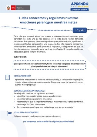 1. Nos conocemos y regulamos nuestras
emociones para lograr nuestras metas
Cada día que empieza viene con nuevas e interesantes oportunidades para
aprender. En cada una de las acciones de la vida diaria, vamos tomando
decisiones. Por ejemplo, cómo me organizaré para poder estudiar, qué hacer si
tengo una dificultad para resolver una tarea, etc. Por ello, necesito conocerme,
identificar mis emociones para aprender a regularlas, y asegurarme de que las
decisiones que voy tomando son a partir de la reflexión. Si tomo las decisiones
adecuadas, podré cumplir mis metas.
EL RETO SERÁ:
¿QUÉ APRENDERÉ?
Aprenderé a reconocer lo valiosa o valioso que soy, a conocer estrategias para
regular mis emociones y a darme cuenta de que soy capaz de lograr mis metas
cuando me lo propongo.
¿QUÉ REALIZARÉ PARA LOGRARLO?
Para lograrlo, realizaré las siguientes acciones:
 Identificar mis características, gustos y preferencias.
 Identificar cómo expresar mis emociones
 Reconocer por qué es importante manejar mis emociones, y practicar formas
de manejar la cólera o la tristeza.
 Reconocer que para lograr mis metas tengo que ser perseverante
¿CUÁL SERÁ EL PRODUCTO?
Elaborar un cartel con los pasos para lograr mis metas.
¡Te invitamos a desarrollar las siguientes actividades!
¿Qué puedo hacer para conocerme? ¿Cómo identifico y expreso mis emociones?
¿Qué puedo hacer para lograr mis metas?
1.er
grado
 
