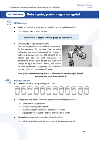 2. Cuidamos con responsabilidad nuestros recursos en familia
14
Educación Primaria
1.er
grado
¡Empecemos!
 Pido a un familiar que me ayude con la lectura de toda la actividad.
 Con su ayuda, leo la meta de hoy:
 También, leo la siguiente situación:
Tania está aprendiendo sobre el uso responsable
de los recursos. En su casa, hay un caño
malogrado que gotea, incluso estando cerrado, y
nadie se preocupa por eso. Ella escuchó en la
noticia que con un caño malogrado se
desperdicia mucha agua. Es por esa razón que
recogió el agua en vasitos. Ahora, ella quiere
vaciar el agua que ha recogido en una jarra en la
que solo entra el contenido de 10 vasos.
Tania quiere averiguar lo siguiente: ¿cuántos vasos de agua logró llenar?
¿Le alcanzará para llenar una jarra?
Manos a la obra
 Observo los vasos de agua que juntó Tania.
 Dialogo con uno de mis familiares acerca del problema propuesto:
— ¿De qué trata el problema?
— ¿Cuántos vasos juntó en total?
— ¿Cuántos vasos debe utilizar para llenar la jarra?
— ¿Quedarán vasos sueltos o todos entrarán en la jarra?
 Pienso la manera en cómo resolveré esta situación.
— ¿Qué materiales usaré para representar los vasos con agua?
Representar la decena como un grupo de 10 unidades.
Gota a gota, ¿cuánta agua se agota?
ACTIVIDAD 6
 
