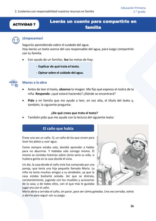 2. Cuidamos con responsabilidad nuestros recursos en familia
16
Educación Primaria
1.er
grado
¡Empecemos!
Seguirás aprendiendo sobre el cuidado del agua.
Hoy leerás un texto acerca del uso responsable del agua, para luego compartirlo
con tu familia.
 Con ayuda de un familiar, leo las metas de hoy:
Manos a la obra
 Antes de leer el texto, observo la imagen. Me fijo qué expresa el rostro de la
niña. Respondo: ¿qué estará haciendo? ¿Dónde se encontrará?
 Pido a mi familia que me ayude a leer, en voz alta, el título del texto y,
también, la siguiente pregunta:
¿De qué crees que trata el texto?
 También pido que me ayude con la lectura del siguiente texto:
Érase una vez un caño. Sí, un caño de los que sirven para
lavar los platos y usar agua.
Como siempre estaba solo, decidió aprender a hablar
para no aburrirse. Y hablaba solo consigo mismo. Él
mismo se contaba historias sobre cómo sería su vida, si
hubiera gente en la casa donde él vivía.
Un día, la casa donde el caño vivía fue comprada por una
pareja, que tenía una hija pequeña llamada María. La
niña no tenía muchos amigos a su alrededor, ya que la
casa estaba bastante aislada. Así que se distraía,
constantemente, jugando con los muebles y accesorios
de la casa; y de todos ellos, con el que más le gustaba
jugar era con el caño.
María abría y cerraba el caño, sin parar, para ver cómo goteaba. Una vez cerrado, volvía
a abrirlo para seguir con su juego.
El caño que habla
- Explicar de qué trata el texto.
- Opinar sobre el cuidado del agua.
Leerás un cuento para compartirlo en
familia
ACTIVIDAD 7
 