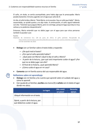 2. Cuidamos con responsabilidad nuestros recursos en familia
17
Educación Primaria
1.er
grado
El caño, sin duda, se sentía acompañado; pero había algo que le preocupaba: María
pasaba bastantes minutos jugando con el agua que salía de él.
Un día, el caño le dijo a María: “Hola María, no te asustes. Soy un caño que habla”. María,
sorprendida, se quedó quieta y no dijo nada. A continuación, el caño siguió hablando
con ella: “Está bien que juegues María, pero no conmigo, porque el agua que doy es muy
valiosa y no podemos desperdiciarla".
Entonces, María entendió que no debía jugar con el agua para que otras personas
también la puedan usar.
 Dialogo con un familiar sobre el texto leído y respondo:
— ¿De qué trató el texto?
— ¿Por qué el caño aprendió hablar?
— ¿Qué pasó con María? ¿Qué le dijo el caño a María?
— A partir de la lectura, ¿por qué será importante cuidar el agua? ¿Por
qué no se debe jugar con ella?
— Al final de la historia, ¿qué aprendió María?
— ¿Cómo cuido el agua en mi casa?
 Comento con mi familia acerca del uso responsable del agua.
Reflexiono sobre mi aprendizaje
 Dialogo con mi familia y les cuento qué aprendí sobre el cuidado del agua y
cómo lo aprendí.
 Con ayuda de un familiar, escribo una marca (X) o señalo con mi dedo el lugar
donde me ubico.
Lo logré.
¡Me costó
un poco!
Necesito
apoyo.
Ubiqué información en el texto.
Opiné, a partir de la lectura, por
qué debemos cuidar el agua.
 
